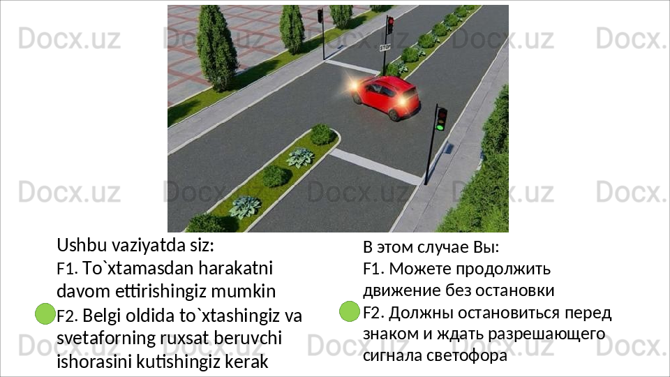 Ushbu   vaziyatda   siz:
F1.   To`xtamasdan   harakatni  
davom  ettirishingiz mumkin
F2.   Belgi   oldida   to`xtashingiz   va 
svetaforning ruxsat beruvchi 
ishorasini kutishingiz kerak В   этом   случае   Вы:
F1.   Можете   продолжить  
движение без остановки
F2.   Должны   остановиться   перед 
знаком и ждать разрешающего 
сигнала светофора 