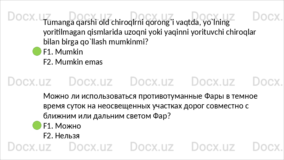 Tumanga   qarshi   old   chiroqlrni   qorong`i   vaqtda,   yo`lning
yoritilmagan   qismlarida   uzoqni   yoki   yaqinni   yorituvchi   chiroqlar 
bilan birga qo`llash mumkinmi?
F1.   Mumkin
F2.   Mumkin   emas
Можно   ли   использоваться   противотуманные   Фары   в   темное 
время суток на неосвещенных участках дорог совместно с 
ближним или дальним светом Фар?
F1.   Можно 
F2. Нельзя 