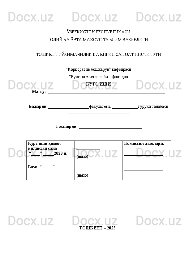 ЎЗБЕКИСТОН РЕСПУБЛИКАСИ
 ОЛИЙ ВА ЎРТА МАХСУС ТАЪЛИМ ВАЗИРЛИГИ
ТОШКЕНТ ТЎҚИМАЧИЛИК ВА ЕНГИЛ САНОАТ ИНСТИТУТИ
“Корпоратив бошқарув” кафедраси
“Бухгалтерия хисоби ” фанидан
КУРС ИШИ
Мавзу:  ______________________________________________________
________________________________________________________
Бажарди:___________________ факультети,  ____________ гуруҳи талабаси
_____________________________
Текширди: _____________________________
Курс иши ҳимоя 
қилинган сана
 “____” _____2023 й.
Баҳо    “ _____ ”  _____ ___________
(имзо)
___________
(имзо) Комиссия аъзолари:
__________________
__________________
                                         
                                          ТОШКЕНТ – 2023 