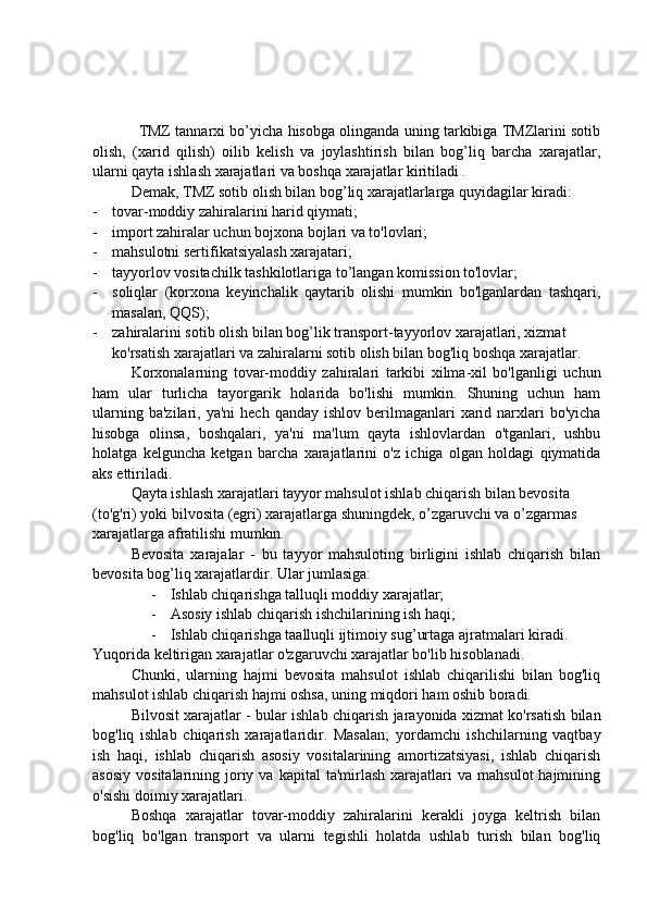                TMZ tannarxi bo’yicha hisobga olinganda uning tarkibiga TMZlarini sotib
olish,   (xarid   qilish)   oilib   kelish   va   joylashtirish   bilan   bog’liq   barcha   xarajatlar,
ularni qayta ishlash xarajatlari va boshqa xarajatlar kiritiladi .
Demak, TMZ sotib olish bilan bog’liq xarajatlarlarga quyidagilar kiradi:
- tovar-moddiy zahiralarini harid qiymati;
- import zahiralar uchun bojxona bojlari va to'lovlari;
- mahsulotni sertifikatsiyalash xarajatari; 
- tayyorlov vositachilk tashkilotlariga to’langan komission to'lovlar; 
- soliqlar   (korxona   keyinchalik   qaytarib   olishi   mumkin   bo'lganlardan   tashqari,
masalan, QQS);
- zahiralarini sotib olish bilan bog’lik transport-tayyorlov xarajatlari, xizmat 
ko'rsatish xarajatlari va zahiralarni sotib olish bilan bog'liq boshqa xarajatlar.
Korxonalarning   tovar-moddiy   zahiralari   tarkibi   xilma-xil   bo'lganligi   uchun
ham   ular   turlicha   tayorgarik   holarida   bo'lishi   mumkin.   Shuning   uchun   ham
ularning  ba'zilari, ya'ni  hech  qanday  ishlov  berilmaganlari   xarid  narxlari   bo'yicha
hisobga   olinsa,   boshqalari,   ya'ni   ma'lum   qayta   ishlovlardan   o'tganlari,   ushbu
holatga   kelguncha   ketgan   barcha   xarajatlarini   o'z   ichiga   olgan   holdagi   qiymatida
aks ettiriladi.
Qayta ishlash xarajatlari tayyor mahsulot ishlab chiqarish bilan bevosita 
(to'g'ri) yoki bilvosita (egri) xarajatlarga shuningdek, o’zgaruvchi va o’zgarmas 
xarajatlarga afratilishi mumkin.
Bevosita   xarajalar   -   bu   tayyor   mahsuloting   birligini   ishlab   chiqarish   bilan
bevosita bog’liq xarajatlardir. Ular jumlasiga:
- Ishlab chiqarishga talluqli moddiy xarajatlar;
- Asosiy ishlab chiqarish ishchilarining ish haqi;
- Ishlab chiqarishga taalluqli ijtimoiy sug’urtaga ajratmalari kiradi.
Yuqorida keltirigan xarajatlar o'zgaruvchi xarajatlar bo'lib hisoblanadi.
Chunki,   ularning   hajmi   bevosita   mahsulot   ishlab   chiqarilishi   bilan   bog'liq
mahsulot ishlab chiqarish hajmi oshsa, uning miqdori ham oshib boradi.
Bilvosit xarajatlar - bular ishlab chiqarish jarayonida xizmat ko'rsatish bilan
bog'liq   ishlab   chiqarish   xarajatlaridir.   Masalan;   yordamchi   ishchilarning   vaqtbay
ish   haqi,   ishlab   chiqarish   asosiy   vositalarining   amortizatsiyasi,   ishlab   chiqarish
asosiy   vositalarining  joriy  va  kapital   ta'mirlash   xarajatlari  va   mahsulot   hajmining
o'sishi doimiy xarajatlari.
Boshqa   xarajatlar   tovar-moddiy   zahiralarini   kerakli   joyga   keltrish   bilan
bog'liq   bo'lgan   transport   va   ularni   tegishli   holatda   ushlab   turish   bilan   bog'liq 