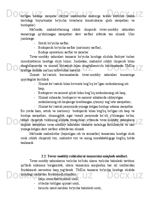 bo'lgan   boshqa   xarajatar   (tayyor   mahsulotni   omborga   tashib   keltirish   yakka
taribdagi   buyurtmalar   bo'yicha   tovarlarni   konstruksiya   qlish   xarajatlari   va
boshqalar).
Ma'lumki,   mahsulotlarning   ishlab   chiqarish   tovar-moddiy   zahiralari
tannarxiga   qo'shilmagan   xarajatlari   davr   sarflari   sifatida   tan   olinadi.   Ular
jumlasiga:
- Sotish bo'yicha sarflar;
- Boshqarish bo'yicha sarflar (ma'muriy sarflar);
- Boshqa operatsion sarflar va zararlar.
Tovar-moddiy   zahiralari   tannarxi   bo'yicha   hisobga   olishda   faoliyat   turlari
xususlyatlarini   hisobga   olish   lozim.   Jumladan,   mahsulot   ishlab   chiqarish   bilan
shug'ullanuvchi   va   xizmat   ko'rsatish   bilan   shug'ullanuvchi   korxonalarda   TMZni
hisobga olishda ma'lum tafovvutlar mavjud.
Xizmat   ko’rsatish   korxonalarida   tovar-moddiy   zahiralari   tannarxiga
quyidagilar kiritiladi:
- Xizmat ko’rsatish bilan bevosita bog’liq bo’lgan xodimlarning ish 
haqi;
- Boshqaruv va nazorat qilish bilan bog’liq xodimlarning ish haqi;
- Xizmat sohasida, boshqaruv va nazorat sohalarida ishlayotgan 
xodimlarning ish haqlariga hisoblangan ijtimoiy sug’urta xarajatlari;
- Xizmat ko’rsatish jarayonida yuzaga kelgan boshqa ustama xarajatlar.
Bu   yerda   ham,   sotish   va   ma'muriy     boshqarish   bilan   bog'liq   bo'lgan   ish   haqi   va
boshqa   xarajatlari,   shuningdek,   agar   texnik   jarayonda   ko’rib   o'tilmagan   bo'lsa,
ishlab   chiqarish   tsiklining   alohida   bosqichlari   o'rtasida   tovar-moddiy   zahiralarni
saqlash   xarajatlari   tovar-moddiy   zahiralari   tannarxi   tarkibiga   kiritilmaydi   va   ular
yuzaga kelgan davr sarflari sifatida tan olinadi.
Ma'lumki mahsulotlar (bajarilgan ish va xizmatlar) tannarxini hisobga olish
usuli   ishlab   chiqarish   turi,   mahsulot   turi   va   uning   murakkabligiga   bog'liq   holda
tanlanadi.
              2.2. Tovar-moddiy zahiralarni tannarxini aniqlash usullari.
Tovar-moddy   zahiralarini   turlicha   bo'lishi   ularni   turlicha   baholash   tartibini
qo'llash   imkonini   berganidek,   ularni   tannarxini   aniqlashni   har   xil   usullaridan
foydalanish   zaruratini   ham   tug'diradi.   TMZni   tannarxi   bo'yicha   hisobga   olishda
quyidagi usulardan foydalanish mumkin:
- yalpi identifikatsiyalash usull;
- o'rtacha tortilgan qiymat usuli;
- birinchi xarid narxlari bo'yicha baholash usuli; 