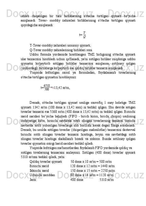 ishlab   chiqarilgan   bir   turli   birliklarning   o'rtacha   tortilgan   qiymati   bo'yicha
aniqlanadi.   Tovar-   moddiy   zahiralari   birliklarining   o’rtacha   tortilgan   qiymati
quyidagicha aniqlanadi:
                                               
t=  T
Q
T-Tovar-moddiy zahiralari umumiy qiymati;
Q-Tovar moddiy zahiralarining birliklari soni.
Ushbu   formula   yordamida   hisoblangan   TMZ   birligining   o'rtacha   qiymati
ular tannarxini hisoblash uchun qo'llanadi, ya'ni sotilgan birlikar miqdoriga ushbu
qiymatni   ko'paytirib   sotilgan   birliklar   tannarxini   aniqlansa,   sotilmay   qolgan
(ombordagi) birliklarga ko'paytirib esa qoldiq birliklar tannarxi aniqlanadi.
Yuqorida   keltirilgan   misol   ya   formuladan,   foydalananib   tovarlarning
o'rtacha tortilgan qiymatini hisoblaymiz:
             t=6710
500	=¿ 13,42 so'm,
Demak,   o'rtacha   tortilgan   qiymat   usuliga   muvofiq   1   may   holatiga   TMZ
qiymati  1342  so'm   (100  dona  x 13,42  som)  ni  tashkil  qilgan.  Shu davrda  sotigan
tovarlar tannarxi esa 5368 so'm (400 dona x 13,42 so'm) ni tashkil qilgan. Birinchi
xarid   narxlari   bo’yicha   baholash   (FIFO   -   birich   kirim,   birichi   chiqim)   usulining
mohiyatiga   ko'ra,   birinchi   navbatda   sotib   olingan   tovarlarning   tannarxi   birinchi
navbatda sotib  yuborilgan tovarlarga  olib borilishi  kerak degan fikrga asoslanadi.
Demak, bu usulda sotilgan tovarlar (chiqarilgan mahsulotlar) tannarxini dastavval
birinchi   sotib   olingan   tovarlar   tannarxi   hisobiga,   keyin   esa   navbatdagi   sotib
olingan   tovarlar   hisobiga   shakillanib   boradi   va   xokozo.   Bunda   sotilmay   qolgan
tovarlar qiymatini oxirgi harid narxlari tashkil qiladi.
Yuqorida keltriigan ma'lumotlardan foydalanib FIFO yordamida qoldiq va
sotilgan   tovalarning   tannarxini   anilaymiz.   Sotilgan   (400   dona)   tovarlar   qiymati
5310 so'mni tashkil qiladi, ya'ni:
Qoldiq tovarlar qiymati          50 dona x 10 so'm = 500 so'm
Birinchi xarid                         120 dona x 12 so'm = 1440 so'm
Ikkinchi xarid                         150 dona x 15 so'm = 2250 so'm
Uchinchi xariddan                  80 dona x 14 so'm = 1120 so'm
Jami:                                       400 dona                   5310 so'm 