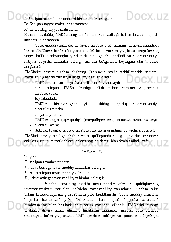 6. Sotilgan mahsulotlar tannarxi hisobdan chiqarilganda
Dt Sotilgan tayyor mahsulotlar tannarxi
Kt Ombordagi tayyor mahsulotlar
Ko'rinib   turibdiki,   TMZlarining   har   bir   harakati   taalluqli   balans   hisobvaraqlarda
aks ettrilib bormoqda.
               Tovar-moddiy zahiralarini davriy hisobga olish tizimini mohiyati shundaki,
bunda TMZlarini har biri bo’yicha batafsil hisob yurtilmaydi, balki xarajatlarning
vaqtinchalik   hisobvaraqlar   yordamida   hisobga   olib   boriladi   va   inventarizatsiya
natijasi   bo'yicha   zahiralar   qoldig'i   ma'lum   bo'lgandan   keyingina   ular   tannarxi
aniqlanadi.
TMZlarini   davriy   hisobga   olishning   (ko'pincha   savdo   tashkilotlarida   samarali
foydalanib,) asosiy xususiyatlariga quyidagilar kiradi:
- TMZlarini har biri bo'yicha batafsil hisob yuritmaydi;
- sotib   olingan   TMZni   hisobga   olish   uchun   maxsus   vaqtinchalik
hisobvaraqdan
- foydalaniladi;
- TMZlar   hisobvarag'ida   yil   boshidagi   qoldiq   inventarizatsiya
o'tkazilmaguncha
- o'zgarmay turadi;
- TMZlarining haqiqiy qoldig’i (mavjudligini aniqlash uchun inventarizatsiya
- o'kazish lozim;
- Sotilgan tovarlar tannaxi faqat inventarizatsiya natijasi bo’yicha aniqlanadi.
TMZlari   davriy   hisobga   olish   tizimini   qo’llaganda   sotilgan   tovarlar   tannarxini
aniqlash uchun ko'rsatkichlarni balans bog'lanish usulidan foydalaniladi, ya'ni
T = K
b + S − K
o
bu yerda:
T- sotilgan tovarlar tannarxiKb
- davr boshiga tovar moddiy zahiralari qoldig’i;
S - sotib olingan tovar-moddiy zahiralar
K
o  - davr oxiriga tovar-moddiy zahiralar qoldig’i;
              Hisobot   davrining   oxirida   tovar-moddiy   zahiralari   qoldiqlarining
inventarizatsiyasi   natijalari   bo’yicha   tovar-moddiy   zahiralarini   hisobga   olish
balans hisobvaraqlarining debetlanish  yoki  kreditlanishi  "Tovar-moddiy zaxiralari
bo'yicha   tuzatishlar"   yoki   "Materiallar   harid   qilish   bo'yicha   xarajatlar"
hisobvaraqlar   bilan   bog'lanishda   tuzatish   yozuvlari   qilinadi.   TMZlarini   hisobga
olishning   davriy   tizimi   ularning   harakatini   muntazam   nazorat   qilib   borishni
imkoniyati   bo'lmaydi,   chunki   TMZ   qanchasi   sotilgan   va   qanchasi   qolganligini 