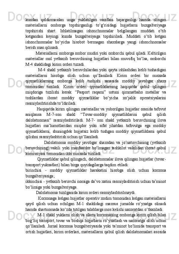kundan   qoldirmasdan   unga   yuklatilgan   vazifani   bajarganligi   hamda   olingan
materiallarni   omborga   topshirganligi   to‘g‘risidagi   hujjatlarni   buxgalteriyaga
topshirishi   shart.   Ishlatilmagan   ishonchnomalar   belgilangan   muddati   o‘tib
ketgandan   keyingi   kunda   buxgalteriyaga   topshiriladi.   Muddati   o‘tib   ketgan
ishonchnomalar   bo‘yicha   hisobot   bermagan   shaxslarga   yangi   ishonchnomalar
berish man qilinadi. 
         Materiallarni omborga ombor mudiri yoki omborchi qabul qiladi. Keltirilgan
materiallar   mol   yetkazib   beruvchining   hujjatlari   bilan   muvofiq   bo‘lsa,   omborchi
M-4 shaklidagi kirim orderi tuzadi. 
                 M-4 shakl yetkazib beruvchilardan yoki qayta ishlashdan kelib tushadigan
materiallarni   hisobga   olish   uchun   qo‘llaniladi.   Kirim   orderi   bir   nusxada
qiymatliklarning   omborga   kelib   tushishi   sanasida   moddiy   javobgar   shaxs
tomonidan   tuziladi.   Kirim   orderi   qiymatliklarning   haqiqatda   qabul   qilingan
miqdoriga   tuzilishi   kerak.   “Pasport   raqami”   ustuni   qimmatbaho   metallar   va
toshlardan   iborat   moddiy   qiymatliklar   bo‘yicha   xo‘jalik   operatsiyalarini
rasmiylashtirishda to‘ldiriladi. 
             Haqiqatda kirim qilingan materiallar va yuborilgan hujjatlar orasida tafovut
aniqlansa   M-7-son   shakl   “Tovar-moddiy   qiymatliklarini   qabul   qilish
dalolatnomasi”   rasmiylashtiriladi.   M-7-   son   shakl   yetkazib   beruvchining   ilova
hujjatlari   ma’lumotlaridan   miqdor   yoki   sifat   jihatdan   tafovutga   ega   moddiy
qiymatliklarni,   shuningdek   hujjatsiz   kelib   tushgan   moddiy   qiymatliklarni   qabul
qilishni rasmiylashtirish uchun qo‘llaniladi. 
                    Dalolatnoma   moddiy   javobgar   shaxsdan   va   jo‘natuvchining   (yetkazib
beruvchining)   vakili   yoki   manfaatdor   bo‘lmagan   tashkilot   vakilidan   iborat   qabul
komissiyasi tomonidan ikki nusxada tuziladi. 
          Qiymatliklar qabul qilingach, dalolatnomalar ilova qilingan hujjatlar (tovar-
transport yukxatlari) bilan birga quyidagilarga taqdim etiladi: 
birinchisi   -   moddiy   qiymatliklar   harakatini   hisobga   olish   uchun   korxona
buxgalteriyasiga; 
ikkinchisi - yetkazib beruvchi nomiga da’vo xatini rasmiylashtirish uchun ta’minot
bo‘limiga yoki buxgalteriyaga. 
          Dalolatnoma tuzilganida kirim orderi rasmiylashtirilmaydi.
           Korxonaga kelgan hujjatlar operativ xodim tomonidan kelgan materiallarni
qayd   qilish   uchun   ochilgan   M-1   shaklidagi   maxsus   jurnalda   ro‘yxatga   olinadi
hamda shartnomada ko‘zda tutilgan talablarga mos kelishi nazoratdan o‘tkaziladi.
          M-1 shakl yuklarni olish va ularni korxonaning omboriga kirim qilish bilan
bog‘liq transport, tovar va boshqa hujjatlarni ro‘yxatlash va nazoratga olish uchun
qo‘llaniladi. Jurnal korxona buxgalteriyasida yoki ta’minot bo‘limida transport va
ortish hujjatlari, kirim orderlari, materiallarni qabul qilish dalolatnomalari asosida 