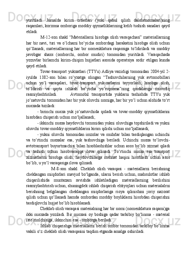 yuritiladi.   Jurnalda   kirim   orderlari   (yoki   qabul   qilish   dalolatnomalari)ning
raqamlari, korxona omboriga moddiy qiymatliklarining kelib tushish sanalari qayd
etiladi.
                   M-12-son shakl  “Materiallarni hisobga olish varaqachasi” materiallarning
har bir navi, turi  va o‘lchami bo‘yicha ombordagi  harakatini hisobga olish uchun
qo‘llanadi;   materiallarning   har   bir   nomenklatura   raqamiga   to‘ldiriladi   va   moddiy
javobgar   shaxs   (omborchi,   ombor   mudiri)   tomonidan   yuritiladi.   Varaqachada
yozuvlar   birlamchi   kirim-chiqim   hujjatlari   asosida   operatsiya   sodir   etilgan   kunda
qayd etiladi.
                   Tovar-transport yukxatlari (TTYu) Adliya vazirligi tomonidan 2004-yil 2-
iyulda   1382-son   bilan   ro‘yxatga   olingan   “Tashuvchilarning   yuk   avtomobillari
uchun   yo‘l   varaqalari,   tovar-transport   yuk-xatlarini   tayyorlash,   hisobga   olish,
to‘ldirish   va   qayta   ishlash   bo‘yicha   yo‘riqnoma”ning   qoidalariga   muvofiq
rasmiylashtiriladi.           Avtomobil   transportida   yuklarni   tashishda   TTYu   yuk
jo‘natuvchi tomonidan har bir yuk oluvchi nomiga, har bir yo‘l uchun alohida to‘rt
nusxada tuziladi:
-   birinchi   nusxa   yuk   jo‘natuvchida   qoladi   va   tovar-moddiy   qiymatliklarini
hisobdan chiqarish uchun mo‘ljallanadi;
- ikkinchi nusxa haydovchi tomonidan yukni oluvchiga topshiriladi va yukni
oluvchi tovar-moddiy qiymatliklarini kirim qilishi uchun mo‘ljallanadi; 
-   yukni   oluvchi   tomonidan   imzolar   va   muhrlar   bilan   tasdiqlangan   uchinchi
va   to‘rtinchi   nusxalar   esa,   yuk   tashuvchiga   beriladi.   Uchinchi   nusxa   to‘lovchi-
avtotransport   buyurtmachisi   bilan   hisoblashishlar   uchun  asos  bo‘lib  xizmat   qiladi
va   tashish   uchun   hisobvaraqqa   ilova   qilinadi.   To‘rtinchi   nusxa   esa   transport
xizmatlarini   hisobga   olish,   haydovchilarga   mehnat   haqini   hisoblash   uchun   asos
bo‘lib, u yo‘l varaqasiga ilova qilinadi.
                        M-8-son   shakl.   Cheklab   olish   varaqasi   -   materiallarni   berishning
cheklangan miqdorlari  mavjud bo‘lganda, ularni  berish  uchun, mahsulotlar  ishlab
chiqarilishida   muntazam   ravishda   ishlatiladigan   materiallarning   berilishini
rasmiylashtirish uchun, shuningdek ishlab chiqarish ehtiyojlari uchun materialalrni
berishning   belgilangan   cheklangan   miqdorlariga   rioya   qilinishini   joriy   nazorat
qilish uchun qo‘llanadi hamda ombordan moddiy boyliklarni hisobdan chiqarishni
tasdiqlovchi hujjat bo‘lib hisoblanadi.
            Cheklab olish varaqasi materialning har bir nomi (nomenklatura raqami)ga
ikki   nusxada   yoziladi.   Bir   nusxasi   oy   boshiga   qadar   tarkibiy   bo‘linma   -   material
iste’molchisiga, ikkinchisi esa - omborga beriladi.
            Ishlab chiqarishga materiallarni berish ombor tomonidan tarkibiy bo‘linma
vakili o‘z cheklab olish varaqasini taqdim etganda amalga oshiriladi. 