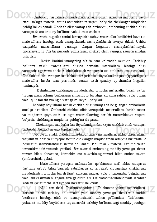            Omborchi har ikkala nusxada materiallarni berish sanasi va miqdorini qayd
etadi, so‘ngra materiallarning nomenklatura raqami bo‘yicha cheklangan miqdorlar
qoldig‘ini chiqaradi. Cheklab olish varaqasida omborchi, omborning cheklab olish
varaqasida esa tarkibiy bo‘linma vakili imzo chekadi.
           Birlamchi hujjatlar sonini kamaytirish uchun materiallar berilishini bevosita
materiallarni   hisobga   olish   varaqachasida   rasmiylashtirish   tavsiya   etiladi.   Ushbu
vaziyatda   materiallarni   berishga   chiqim   hujjatlari   rasmiylashtirilmaydi,
operatsiyaning o‘zi bir nusxada yoziladigan cheklab olish varaqasi asosida amalga
oshiriladi.
                      Berish   limitini   varaqaning   o‘zida   ham   ko‘rsatish   mumkin.   Tarkibiy
bo‘linma   vakili   materiallarni   olishda   bevosita   materiallarni   hisobga   olish
varaqachasiga imzo chekadi, cheklab olish varaqasida esa omborchi imzo chekadi.
Cheklab   olish   varaqasida   ishlab   chiqarishda   foydalanilmagan   (qaytarilgan)
materiallar   hisobi   ham   yuritiladi.   Bunda   hech   qanday   qo‘shimcha   hujjatlar
tuzilmaydi.
                      Belgilangan   cheklangan   miqdorlardan  ortiqcha   materiallar   berish   va   bir
turdagi  materiallarni  boshqasiga  almashtirib berishga korxona rahbari  yoki  bunga
vakil qilingan shaxsning ruxsatiga ko‘ra yo‘l qo‘yiladi.
           Moddiy boyliklarni berish cheklab olish varaqasida belgilangan omborlarda
amalga   oshiriladi.   Omborchi   cheklab   olish   varaqasida   materiallarni   berish   sanasi
va   miqdorini   qayd   etadi,   so‘ngra   materiallarning   har   bir   nomenklatura   raqami
bo‘yicha cheklangan miqdorlar qoldig‘ini chiqaradi.
                     Cheklangan miqdorlardan foydalanilgandan keyin cheklab olish varaqasi
ombordan buxgalteriyaga topshiriladi. 
           M-10-son shakl. Dalolatnoma-talobnoma - materiallarni ishlab chiqarishga,
xo‘jalik va boshqa ehtiyojlar uchun cheklangan miqdorlardan ortiqcha bir martalik
berilishini   rasmiylashtirish   uchun   qo‘llanadi.   Bo‘limlar   -   material   iste’molchilari
tomonidan ikki nusxada yoziladi. Bir  nusxasi  omborning moddiy javobgar shaxsi
imzosi   bilan   oluvchida,   ikkinchisi   esa   oluvchining   imzosi   bilan   ombor   mudiri
(omborchi)da qoladi. 
                      Materiallarni   yaroqsiz   mahsulotlar,   qo‘shimcha   sarf,   ishlab   chiqarish
dasturini   ortig‘i   bilan   bajarish   sabablariga   ko‘ra   ishlab   chiqarishga   cheklangan
miqdorlardan ortiqcha berish faqat korxona rahbari yoki u tomonidan belgilangan
vakil shaxs ruxsati bilangina amalga oshiriladi. Dalolatnoma-talobnomada sabablar
kodi va qo‘shimcha sarf aybdori ko‘rsatilishi kerak. 
                        M-11-son   shakl.   Talabnoma-yukxat   -   Talabnoma-yukxat   materiallarni
korxona   ichida   tarkibiy   bo‘linmalar   yoki   moddiy   javobgar   shaxslar   o‘rtasida
berilishini   hisobga   olish   va   rasmiylashtirish   uchun   qo‘llaniladi.   Talabnoma-
yukxatni  moddiy boyliklarni  topshiruvchi  tarkibiy bo‘linmadagi  moddiy javobgar 