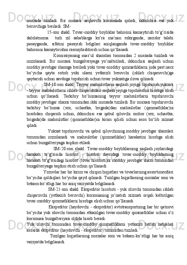 nusxada   tuziladi.   Bir   nusxasi   saqlovchi   korxonada   qoladi,   ikkinchisi   esa   yuk
beruvchiga beriladi. SM-
                           15-son shakl. Tovar-moddiy boyliklar bahosini kamaytirish to‘g‘risida
dalolatnoma     turli   xil   sabablarga   ko‘ra   ma’nan   eskirganda,   xaridor   talabi
pasayganda,   sifatini   pasayish   belgilari   aniqlanganda   tovar-moddiy   boyliklar
bahosiini kamaytirishni rasmiylashtirish uchun qo‘llanadi. 
                            Komissiyaning   mas’ul   shaxslari   tomonidan   2   nusxada   tuziladi   va
imzolanadi.   Bir   nusxasi   buxgalteriyaga   yo‘naltiriladi,   ikkinchisi   saqlash   uchun
moddiy javobgar shaxsga beriladi yoki tovar-moddiy qimmatliklarni juda past narx
bo‘yicha   qayta   sotish   yoki   ularni   yetkazib   beruvchi   (ishlab   chiqaruvchi)ga
qaytarish uchun savdoga topshirish uchun tovar yukxatiga ilova qilinadi. 
              SM-18-son shakl. Tayyor mahsulotlarni saqlash joyiga topshirish yukxati
- tayyor mahsulotlarni ishlab chiqarishdan saqlash joyiga topshirishni hisobga olish
uchun   qo‘llanadi.   Tarkibiy   bo‘linmaning   tayyor   mahsulotlarni   topshiruvchi
moddiy javobgar shaxsi tomonidan ikki nusxada tuziladi. Bir nusxasi topshiruvchi
tarkibiy   bo‘linma   (sex,   uchastka,   brigada)dan   mahsulotlar   (qimmatliklar)ni
hisobdan   chiqarish   uchun,   ikkinchisi   esa   qabul   qiluvchi   ombor   (sex,   uchastka,
brigada)da   mahsulotlar   (qimmatliklar)ni   kirim   qilish   uchun   asos   bo‘lib   xizmat
qiladi. 
                           Yukxat topshiruvchi va qabul qiluvchining moddiy javobgar shaxslari
tomonidan   imzolanadi   va   mahsulotlar   (qimmatliklar)   harakatini   hisobga   olish
uchun buxgalteriyaga taqdim etiladi. 
                              SM-20-son   shakl.   Tovar-moddiy   boyliklarning   saqlash   joylaridagi
harakati   to‘g‘risida   hisobot   -   hisobot   davridagi   tovar-moddiy   boyliklarning
harakati to‘g‘risidagi hisobot (tovar hisoboti)ni moddiy javobgar shaxs tomonidan
buxgalteriyaga taqdim etish uchun qo‘llanadi.
               Yozuvlar har bir kirim va chiqim hujjatlari va tovarlarning assortimentlari
bo‘yicha qoldiqlari bo‘yicha qayd qilinadi. Tuzilgan hujjatlarning nusxalar soni va
bekam-ko‘stligi har bir aniq vaziyatda belgilanadi.
                             SM-21-son shakl. Ekspeditor hisoboti - yuk oluvchi tomonidan ishlab
chiqaruvchi   (yetkazib   beruvchi)   korxonaning   jo‘natish   xizmati   orqali   keltirilgan
tovar-moddiy qimmatliklarni hisobga olish uchun qo‘llanadi.
                             Ekspeditor (haydovchi - ekspeditor) avtotransportning har bir qatnovi
bo‘yicha yuk oluvchi tomonidan etkazilgan tovar-moddiy qimmatliklar uchun o‘z
korxonasi buxgalteriyasi oldida hisob beradi.
Yuk   oluvchi   tomonidan   tovar-moddiy   qimmatliklarni   yetkazib   berish   natijalari
asosida ekspeditor (haydovchi - ekspeditor) tomonidan tuziladi.
                            Tuzilgan   hujjatlarning   nusxalar   soni   va   bekam-ko‘stligi   har   bir   aniq
vaziyatda belgilanadi. 