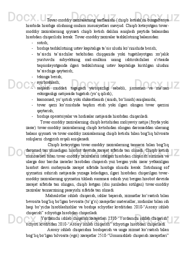                            Tovar-moddiy zaxiralarning sarflanishi  (chiqib ketishi)ni buxgalteriya
hisobida hisobga olishning muhim xususiyatlari mavjud. Chiqib ketayotgan tovar-
moddiy   zaxiralarning   qiymati   chiqib   ketish   dalilini   aniqlash   paytida   balansdan
hisobdan chiqarilishi kerak.  Tovar-moddiy zaxiralar tashkilotning balansidan:
- sotish; 
- boshqa tashkilotning ustav kapitaliga ta’sis ulushi ko‘rinishida berish; 
- ta’sischi   ta’sischilar   tarkibidan   chiqqanida   yoki   tugatilayotgan   xo‘jalik
yurituvchi   subyektning   mol-mulkini   uning   ishtirokchilari   o‘rtasida
taqsimlayotganda   ilgari   tashkilotning   ustav   kapitaliga   kiritilgan   ulushni
ta’sischiga qaytarish; 
- tekinga berish; 
- ayirboshlash;
- saqlash   muddati   tugagach   yaroqsizligi   sababli,   jismonan   va   ma’nan
eskirganligi natijasida tugatish (yo‘q qilish); 
- kamomad, yo‘qotish yoki shikastlanish (sinish, bo‘linish) aniqlanishi; 
- tovar   qarzi   ko‘rinishida   taqdim   etish   yoki   ilgari   olingan   tovar   qarzini
qaytarish;
- boshqa operatsiyalar va hodisalar natijasida hisobdan chiqariladi.
             Tovar-moddiy zaxiralarning chiqib ketishidan moliyaviy natija (foyda yoki
zarar)   tovar-moddiy zaxiralarning chiqib  ketishidan  olingan daromaddan  ularning
balans qiymati va tovar-moddiy zaxiralarning chiqib ketishi bilan bog‘liq bilvosita
soliqlarni chegirish orqali aniqlanadi. 
                          Chiqib   ketayotgan   tovar-moddiy   zaxiralarning   tannarxi   bilan   bog‘liq
daromad  tan olinadigan hisobot  davrida xarajat  sifatida tan olinadi. Chiqib ketish
munosabati bilan tovar-moddiy zaxiralarni istalgan hisobdan chiqarish summasi va
ularga   doir   barcha   zararlar   hisobdan   chiqarish   yuz   bergan   yoki   zarar   yetkazilgan
hisobot   davri   mobaynida   xarajat   sifatida   hisobga   olinishi   kerak.   Sotishning   sof
qiymatini   oshirish   natijasida   yuzaga   keladigan,   ilgari   hisobdan   chiqarilgan   tovar-
moddiy zaxiralarning qiymatini tiklash summasi oshish yuz bergan hisobot davrida
xarajat   sifatida   tan   olingan,   chiqib   ketgan   (shu   jumladan   sotilgan)   tovar-moddiy
zaxiralar tannarxining pasayishi sifatida tan olinadi. 
                           Mahsulotlar ishlab chiqarish, ishlar bajarish, xizmatlar ko‘rsatish bilan
bevosita bog‘liq bo‘lgan bevosita (to‘g‘ri) xarajatlar materiallar, xodimlar bilan ish
haqi bo‘yicha hisoblashishlar  va boshqa schyotlar kreditidan 2010-“Asosiy  ishlab
chiqarish” schyotiga hisobdan chiqariladi. 
              Yordamchi ishlab chiqarish xarajatlari 2310-“Yordamchi ishlab chiqarish”
schyoti kreditidan 2010-“Asosiy ishlab chiqarish” schyotiga hisobdan chiqariladi. 
                            Asosiy   ishlab  chiqarishni  boshqarish  va  unga  xizmat   ko‘rsatish   bilan
bog‘liq bo‘lgan bilvosita (egri) xarajatlar 2510-“Umumishlab chiqarish xarajatlari” 