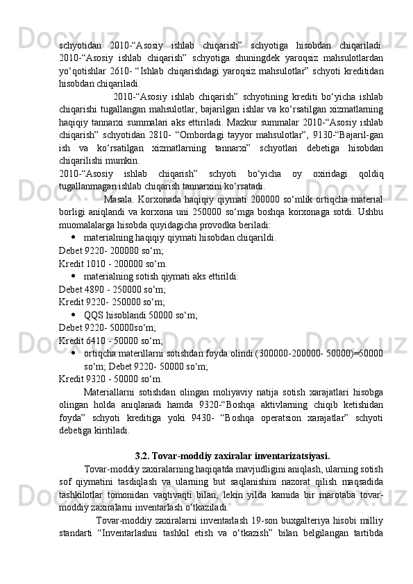 schyotidan   2010-“Asosiy   ishlab   chiqarish”   schyotiga   hisobdan   chiqariladi.
2010-“Asosiy   ishlab   chiqarish”   schyotiga   shuningdek   yaroqsiz   mahsulotlardan
yo‘qotishlar   2610-   “Ishlab  chiqarishdagi   yaroqsiz  mahsulotlar”  schyoti  kreditidan
hisobdan chiqariladi. 
                          2010-“Asosiy   ishlab   chiqarish”   schyotining   krediti   bo‘yicha   ishlab
chiqarishi tugallangan mahsulotlar, bajarilgan ishlar va ko‘rsatilgan xizmatlarning
haqiqiy   tannarxi   summalari   aks   ettiriladi.   Mazkur   summalar   2010-“Asosiy   ishlab
chiqarish”   schyotidan   2810-   “Ombordagi   tayyor   mahsulotlar”,   9130-“Bajaril-gan
ish   va   ko‘rsatilgan   xizmatlarning   tannarxi”   schyotlari   debetiga   hisobdan
chiqarilishi mumkin. 
2010-“Asosiy   ishlab   chiqarish”   schyoti   bo‘yicha   oy   oxiridagi   qoldiq
tugallanmagan ishlab chiqarish tannarxini ko‘rsatadi. 
                          Masala.  Korxonada  haqiqiy  qiymati  200000  so‘mlik  ortiqcha   material
borligi   aniqlandi   va   korxona   uni   250000   so‘mga   boshqa   korxonaga   sotdi.   Ushbu
muomalalarga hisobda quyidagicha provodka beriladi:
 materialning haqiqiy qiymati hisobdan chiqarildi. 
Debet 9220- 200000 so‘m; 
Kredit 1010 - 200000 so‘m. 
 materialning sotish qiymati aks ettirildi: 
Debet 4890 - 250000 so‘m; 
Kredit 9220- 250000 so‘m; 
 QQS hisoblandi 50000 so‘m; 
Debet 9220- 50000so‘m; 
Kredit 6410 - 50000 so‘m; 
 ortiqcha materillarni sotishdan foyda olindi (300000-200000- 50000)=50000
so‘m; Debet 9220- 50000 so‘m; 
Kredit 9320 - 50000 so‘m.
Materiallarni   sotishdan   olingan   moliyaviy   natija   sotish   xarajatlari   hisobga
olingan   holda   aniqlanadi   hamda   9320-“Boshqa   aktivlarning   chiqib   ketishidan
foyda”   schyoti   kreditiga   yoki   9430-   “Boshqa   operatsion   xarajatlar”   schyoti
debetiga kiritiladi.
                     3.2. Tovar-moddiy zaxiralar inventarizatsiyasi.
          Tovar-moddiy zaxiralarning haqiqatda mavjudligini aniqlash, ularning sotish
sof   qiymatini   tasdiqlash   va   ularning   but   saqlanishini   nazorat   qilish   maqsadida
tashkilotlar   tomonidan   vaqtivaqti   bilan,   lekin   yilda   kamida   bir   marotaba   tovar-
moddiy zaxiralarni inventarlash o‘tkaziladi. 
                     Tovar-moddiy zaxiralarni  inventarlash 19-son buxgalteriya hisobi  milliy
standarti   “Inventarlashni   tashkil   etish   va   o‘tkazish”   bilan   belgilangan   tartibda 