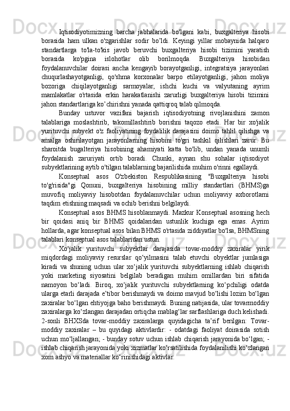 Iqtisodiyotimizning   barcha   jabhalarida   bo'lgani   kabi,   buxgalteriya   hisobi
borasida   ham   ulkan   o'zgarishlar   sodir   bo’ldi.   Keyingi   yillar   mobaynida   halqaro
standartlarga   to'la-to'kis   javob   beruvchi   buxgalteriya   hisobi   tizimini   yaratish
borasida   ko'pgina   islohotlar   olib   borilmoqda.   Buxgalteriya   hisobidan
foydalanuvchilar   doirasi   ancha   kengayib   borayotganligi,   integratsiya   jarayonlari
chuqurlashayotganligi,   qo'shma   korxonalar   barpo   etilayotganligi,   jahon   moliya
bozoriga   chiqilayotganligi   sarmoyalar,   ishchi   kuchi   va   valyutaning   ayrim
mamlakatlar   o'rtasida   erkin   harakatlanishi   zarurligi   buxgalteriya   hisobi   tizimini
jahon standartlariga ko’chirishni yanada qattiqroq talab qilmoqda. 
Bunday   ustuvor   vazifani   bajarish   iqtisodiyotning   rivojlanishini   zamon
talablariga   moslashtirib,   takomillashtirib   borishni   taqozo   etadi.   Har   bir   xo'jalik
yurituvchi   subyekt   o'z   faoliyatining   foydalilik   darajasini   doimo   tahlil   qilishga   va
amalga   oshirilayotgan   jarayonlarning   hisobini   to'gri   tashkil   qilishlari   zarur.   Bu
sharoitda   bugalteriya   hisobining   ahamiyati   katta   bo'lib,   undan   yanada   unumli
foydalanish   zaruriyati   ortib   boradi.   Chunki,   aynan   shu   sohalar   iqtisodiyot
subyektlarining aytib o'tilgan talablarning bajarilishida muhim o'rinni egallaydi. 
Konseptual   asos   O'zbekiston   Respublikasining   "Buxgalteriya   hisobi
to'g'risida"gi   Qonuni,   buxgalteriya   hisobining   milliy   standartlari   (BHMS)ga
muvofiq   moliyaviy   hisobotdan   foydalanuvchilar   uchun   moliyaviy   axborotlarni
taqdim etishning maqsadi va ochib berishni belgilaydi.
Konseptual   asos   BHMS   hisoblanmaydi.   Mazkur   Konseptual   asosning   hech
bir   qoidasi   aniq   bir   BHMS   qoidalaridan   ustunlik   kuchiga   ega   emas.   Ayrim
hollarda, agar konseptual asos bilan BHMS o'rtasida ziddiyatlar bo'lsa, BHMSning
talablari konseptual asos talablaridan ustun.
Xo‘jalik   yurituvchi   subyektlar   darajasida   tovar-moddiy   zaxiralar   yirik
miqdordagi   moliyaviy   resurslar   qo‘yilmasini   talab   etuvchi   obyektlar   jumlasiga
kiradi   va   shuning   uchun   ular   xo‘jalik   yurituvchi   subyektlarning   ishlab   chiqarish
yoki   marketing   siyosatini   belgilab   beradigan   muhim   omillardan   biri   sifatida
namoyon   bo‘ladi.   Biroq,   xo‘jalik   yurituvchi   subyektlarning   ko‘pchiligi   odatda
ularga etarli darajada e’tibor berishmaydi va doimo mavjud bo‘lishi lozim bo‘lgan
zaxiralar bo‘lgan ehtiyojga baho berishmaydi. Buning natijasida, ular tovarmoddiy
zaxiralarga ko‘zlangan darajadan ortiqcha mablag‘lar sarflashlariga duch kelishadi.
2-sonli   BHXSda   tovar-moddiy   zaxiralarga   quyidagicha   ta’rif   berilgan:   Tovar-
moddiy   zaxiralar   –   bu   quyidagi   aktivlardir:   -   odatdagi   faoliyat   doirasida   sotish
uchun mo‘ljallangan; - bunday sotuv uchun ishlab chiqarish jarayonida bo‘lgan; -
ishlab chiqarish jarayonida yoki xizmatlar ko‘rsatilishida foydalanilishi ko‘zlangan
xom ashyo va materiallar ko‘rinishidagi aktivlar. 