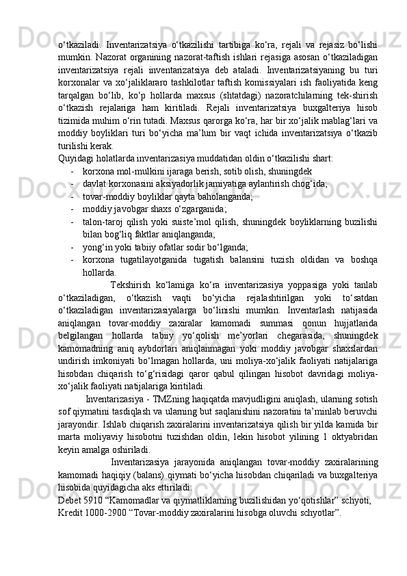 o‘tkaziladi.   Inventarizatsiya   o‘tkazilishi   tartibiga   ko‘ra,   rejali   va   rejasiz   bo‘lishi
mumkin.   Nazorat   organining   nazorat-taftish   ishlari   rejasiga   asosan   o‘tkaziladigan
inventarizatsiya   rejali   inventarizatsiya   deb   ataladi.   Inventarizatsiyaning   bu   turi
korxonalar   va   xo‘jaliklararo   tashkilotlar   taftish   komissiyalari   ish   faoliyatida   keng
tarqalgan   bo‘lib,   ko‘p   hollarda   maxsus   (shtatdagi)   nazoratchilarning   tek-shirish
o‘tkazish   rejalariga   ham   kiritiladi.   Rejali   inventarizatsiya   buxgalteriya   hisob
tizimida muhim o‘rin tutadi. Maxsus qarorga ko‘ra, har bir xo‘jalik mablag‘lari va
moddiy   boyliklari   turi   bo‘yicha   ma’lum   bir   vaqt   ichida   inventarizatsiya   o‘tkazib
turilishi kerak. 
Quyidagi holatlarda inventarizasiya muddatidan oldin o‘tkazilishi shart: 
- korxona mol-mulkini ijaraga berish, sotib olish, shuningdek 
- davlat korxonasini aksiyadorlik jamiyatiga aylantirish chog‘ida; 
- tovar-moddiy boyliklar qayta baholanganda; 
- moddiy javobgar shaxs o‘zgarganida; 
- talon-taroj   qilish   yoki   suiste’mol   qilish,   shuningdek   boyliklarning   buzilishi
bilan bog‘liq faktlar aniqlanganda; 
- yong‘in yoki tabiiy ofatlar sodir bo‘lganda; 
- korxona   tugatilayotganida   tugatish   balansini   tuzish   oldidan   va   boshqa
hollarda. 
                    Tekshirish   ko‘lamiga   ko‘ra   inventarizasiya   yoppasiga   yoki   tanlab
o‘tkaziladigan,   o‘tkazish   vaqti   bo‘yicha   rejalashtirilgan   yoki   to‘satdan
o‘tkaziladigan   inventarizasiyalarga   bo‘linishi   mumkin.   Inventarlash   natijasida
aniqlangan   tovar-moddiy   zaxiralar   kamomadi   summasi   qonun   hujjatlarida
belgilangan   hollarda   tabiiy   yo‘qolish   me’yorlari   chegarasida,   shuningdek
kamomadning   aniq   aybdorlari   aniqlanmagan   yoki   moddiy   javobgar   shaxslardan
undirish   imkoniyati   bo‘lmagan   hollarda,   uni   moliya-xo‘jalik   faoliyati   natijalariga
hisobdan   chiqarish   to‘g‘risidagi   qaror   qabul   qilingan   hisobot   davridagi   moliya-
xo‘jalik faoliyati natijalariga kiritiladi. 
          Inventarizasiya - TMZning haqiqatda mavjudligini aniqlash, ularning sotish
sof qiymatini tasdiqlash va ularning but saqlanishini nazoratini ta’minlab beruvchi
jarayondir. Ishlab chiqarish zaxiralarini inventarizatsiya qilish bir yilda kamida bir
marta   moliyaviy   hisobotni   tuzishdan   oldin,   lekin   hisobot   yilining   1   oktyabridan
keyin amalga oshiriladi. 
                    Inventarizasiya   jarayonida   aniqlangan   tovar-moddiy   zaxiralarining
kamomadi haqiqiy (balans) qiymati bo‘yicha hisobdan chiqariladi va buxgalteriya
hisobida quyidagicha aks ettiriladi: 
Debet 5910 “Kamomadlar va qiymatliklarning buzilishidan yo‘qotishlar” schyoti; 
Kredit 1000-2900 “Tovar-moddiy zaxiralarini hisobga oluvchi schyotlar”. 