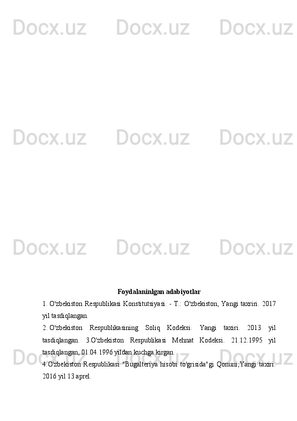 Foydalaninlgan adabiyotlar
1.  O'zbekiston Respublikasi  Konstitutsiyasi. - T.: O'zbekiston, Yangi taxriri.   2017
yil tasdiqlangan.  
2.  O'zbekiston   Respublikasining   Soliq   Kodeksi.   Yangi   taxiri.   2013   yil
tasdiqlangan.   3.O'zbekiston   Respublikasi   Mehnat   Kodeksi.   21.12.1995   yil
tasdiqlangan, 01.04.1996 yildan kuchga kirgan.
4.O'zbekiston   Respublikasi   "Bugalteriya   hisobi   to'grisida"gi   Qonuni,Yangi   taxiri.
2016 yil 13 aprel. 