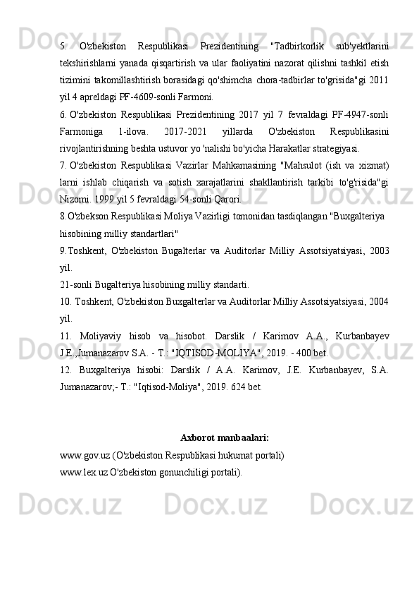 5.   O'zbekiston   Respublikasi   Prezidentining   "Tadbirkorlik   sub'yektlarini
tekshirishlarni   yanada   qisqartirish   va   ular   faoliyatini   nazorat   qilishni   tashkil   etish
tizimini  takomillashtirish borasidagi  qo'shimcha  chora-tadbirlar to'grisida"gi  2011
yil 4 apreldagi PF-4609-sonli Farmoni.
6.  O'zbekiston   Respublikasi   Prezidentining   2017   yil   7   fevraldagi   PF-4947-sonli
Farmoniga   1-ilova.   2017-2021   yillarda   O'zbekiston   Respublikasini
rivojlantirishning beshta ustuvor yo 'nalishi bo'yicha Harakatlar strategiyasi.
7.  O'zbekiston   Respublikasi   Vazirlar   Mahkamasining   "Mahsulot   (ish   va   xizmat)
larni   ishlab   chiqarish   va   sotish   xarajatlarini   shakllantirish   tarkibi   to'g'risida"gi
Nizomi. 1999 yil 5 fevraldagi 54-sonli Qarori.
8.O'zbekson Respublikasi Moliya Vazirligi tomonidan tasdiqlangan "Buxgalteriya
hisobining milliy standartlari"
9.Toshkent,   O'zbekiston   Bugalterlar   va   Auditorlar   Milliy   Assotsiyatsiyasi,   2003
yil.
21-sonli Bugalteriya hisobining milliy standarti. 
10. Toshkent, O'zbekiston Buxgalterlar va Auditorlar Milliy Assotsiyatsiyasi, 2004
yil.
11.   Moliyaviy   hisob   va   hisobot.   Darslik   /   Karimov   A.A.,   Kurbanbayev
J.E.,Jumanazarov S.A. - T.: "IQTISOD-MOLIYA", 2019. - 400 bet.
12.   Buxgalteriya   hisobi:   Darslik   /   A.A.   Karimov,   J.E.   Kurbanbayev,   S.A.
Jumanazarov;- T.: "Iqtisod-Moliya", 2019. 624 bet.
Axborot manbaalari:
www.gov.uz (O'zbekiston Respublikasi hukumat portali)
www.lex.uz O'zbekiston gonunchiligi portali). 