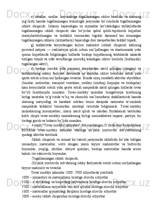 v)   detallar,   uzellar,   buyumlarga   tugallanmagan   ishlov   berilishi   va   ularning
yig‘ilishi   hamda   tugallanmagan   texnologik   jarayonlar   ko‘rinishida   tugallanmagan
ishlab   chiqarish.   Ishlarni   bajaradigan   va   xizmatlar   ko‘rsatadigan   tashkilotlarda
tugallanmagan   ishlab   chiqarish   ular   bo‘yicha   qabul   qilish-topshirish   hujjatlari
rasmiylashtirilmagan   va   tashkilot   tomonidan   tegishli   daromad   tan   olinmagan
tugallanmagan ishlarni (xizmatlarni) bajarishga doir xarajatlardan tashkil topadi;
g)   tashkilotda   tayyorlangan   tayyor   mahsulot   (ishlab   chiqarish   siklining
pirovard   natijasi   —   realizatsiya   qilish   uchun   mo‘ljallangan   va   shartnomada   yoki
qonun   hujjatlarida   belgilangan   hollarda   boshqa   hujjatlarning   talablarida   nazarda
tutilgan texnik va sifat tavsiflariga muvofiq keladigan ishlov berilishi  (butlanishi)
tugallangan aktiv);
d)   boshqa   yuridik   yoki   jismoniy   shaxslardan   xarid   qilingan   (olingan)   va
tashkilotning   odatiy   faoliyati   davomida   qo‘shimcha   ishlov   berishsiz   sotish   yoki
qayta sotish uchun mo‘ljallangan tovarlar. Bunda uzoq muddatli aktivlar obyektlari
(binolar,   inshootlar,   transport   vositalari,   mulkiy   (mutlaq)   huquqlar   va   boshqalar)
ham keyinchalik sotish yoki  qayta sotish maqsadida xarid qilingan hollarda tovar
bo‘lib   hisoblanishi   mumkin.   Tovar-moddiy   zaxiralar   buxgalteriya   hisobining
birligi  zaxiralar to‘g‘risida to‘liq va ishonchli  ma’lumotlarni shakllantirish hamda
ularning   mavjudligi   va   harakati   ustidan   lozim   darajada   nazoratni   ta’minlash
maqsadida   tashkilot   tomonidan   mustaqil   ravishda   belgilanadi.   Tovar-moddiy
zaxiralarning   xususiyatlari,   ularni   xarid   qilish   va   ulardan   foydalanish   tartibidan
kelib   chiqib   tovar-moddiy   zaxiralarning   birligi   nomenklatura   raqami,   partiya,   bir
turdagi guruh va hokazo bo‘lishi mumkin.
           4-sonli "Tovar-moddiy zahiralari" deb nomlangan O’zbekiston Respublikasi
BHMSda   tovar-moddiy   zahiralar   takibiga   xo’jalik   yurituvchi   sub'yektlarning
quidagi aktivlar kiritiladi:
-Ishlab   chiqarish   va   xizmat   ko’rsatish   jarayonida   ishlatlishi   ko’zda   tutilgan
xomashyo,   materiallar,   sotib   olingan   yarim   tayyor   mahsulotlar   va   butlovchi
buyumlar,   yoqilgi,   idishlar,   ehtiyot   qismlari,   boshqa   materiallar   hamda   arzon
baholi tez eskiruvchi buyumlar; 
-Tugallanmagan ishlab chiqarish;
-Xo'jalik yurituvchi sub'ektning oddiy faoliyatida sotish uchun mo'ljallangan
tayyor mahsulot va tovarlar.
Tovar moddiy zahiralar 1000- 2900 schyotlarda yuritiladi:
1000 – xomashyo va materiallarni hisobga oluvchi schyotlar
1100 – o’stirishdagi va boquvdagi hayvonlarni hisobga oluvchi schyotlar
1500 – materiallarni tayyorlash vax arid qilishni hisobga oluvchi schyotlar
1600 – materiallar qiymatidagi farqlarni hisobga oluvchi schyotlar
2000 – asosiy ishlab chiqarishni hisobga oluvchi schyotlar 