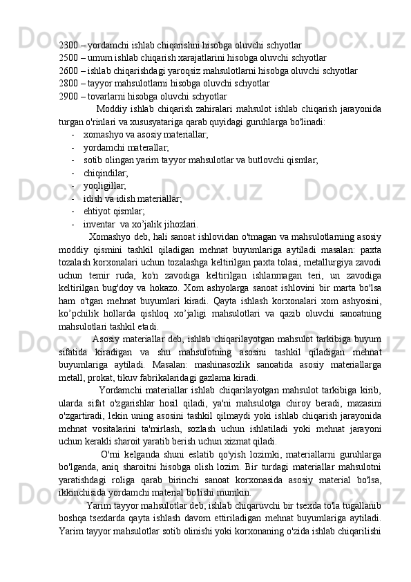 2300 – yordamchi ishlab chiqarishni hisobga oluvchi schyotlar
2500 – umum ishlab chiqarish xarajatlarini hisobga oluvchi schyotlar
2600 – ishlab chiqarishdagi yaroqsiz mahsulotlarni hisobga oluvchi schyotlar
2800 – tayyor mahsulotlarni hisobga oluvchi schyotlar
2900 – tovarlarni hisobga oluvchi schyotlar
                      Moddiy  ishlab   chiqarish   zahiralari   mahsulot   ishlab  chiqarish   jarayonida
turgan o'rinlari va xususyatariga qarab quyidagi guruhlarga bo'linadi:
- xomashyo va asosiy materiallar; 
- yordamchi materallar;
- sotib olingan yarim tayyor mahsulotlar va butlovchi qismlar;
- chiqindilar; 
- yoqligillar;
- idish va idish materiallar;
- ehtiyot qismlar;
- inventar  va xo’jalik jihozlari.
                   Xomashyo deb, hali sanoat ishlovidan o'tmagan va mahsulotlarning asosiy
moddiy   qismini   tashkil   qiladigan   mehnat   buyumlariga   aytiladi   masalan:   paxta
tozalash korxonalari uchun tozalashga keltirilgan paxta tolasi, metallurgiya zavodi
uchun   temir   ruda,   ko'n   zavodiga   keltirilgan   ishlanmagan   teri,   un   zavodiga
keltirilgan   bug'doy   va   hokazo.   Xom   ashyolarga   sanoat   ishlovini   bir   marta   bo'lsa
ham   o'tgan   mehnat   buyumlari   kiradi.   Qayta   ishlash   korxonalari   xom   ashyosini,
ko’pchilik   hollarda   qishloq   xo’jaligi   mahsulotlari   va   qazib   oluvchi   sanoatning
mahsulotlari tashkil etadi.
                   Asosiy  materiallar  deb, ishlab  chiqarilayotgan mahsulot  tarkibiga buyum
sifatida   kiradigan   va   shu   mahsulotning   asosini   tashkil   qiladigan   mehnat
buyumlariga   aytiladi.   Masalan:   mashinasozlik   sanoatida   asosiy   materiallarga
metall, prokat, tikuv fabrikalaridagi gazlama kiradi.
                    Yordamchi   materiallar   ishlab   chiqarilayotgan   mahsulot   tarkibiga   kirib,
ularda   sifat   o'zgarishlar   hosil   qiladi,   ya'ni   mahsulotga   chiroy   beradi,   mazasini
o'zgartiradi,   lekin   uning   asosini   tashkil   qilmaydi   yoki   ishlab   chiqarish   jarayonida
mehnat   vositalarini   ta'mirlash,   sozlash   uchun   ishlatiladi   yoki   mehnat   jarayoni
uchun kerakli sharoit yaratib berish uchun xizmat qiladi.
                    O'rni   kelganda   shuni   eslatib   qo'yish   lozimki,   materiallarni   guruhlarga
bo'lganda,   aniq   sharoitni   hisobga   olish   lozim.   Bir   turdagi   materiallar   mahsulotni
yaratishdagi   roliga   qarab   birinchi   sanoat   korxonasida   asosiy   material   bo'lsa,
ikkinchisida yordamchi material bo'lishi mumkin.
          Yarim tayyor mahsulotlar deb, ishlab chiqaruvchi bir tsexda to'la tugallanib
boshqa   tsexlarda   qayta   ishlash   davom   ettiriladigan   mehnat   buyumlariga   aytiladi.
Yarim tayyor mahsulotlar sotib olinishi yoki korxonaning o'zida ishlab chiqarilishi 