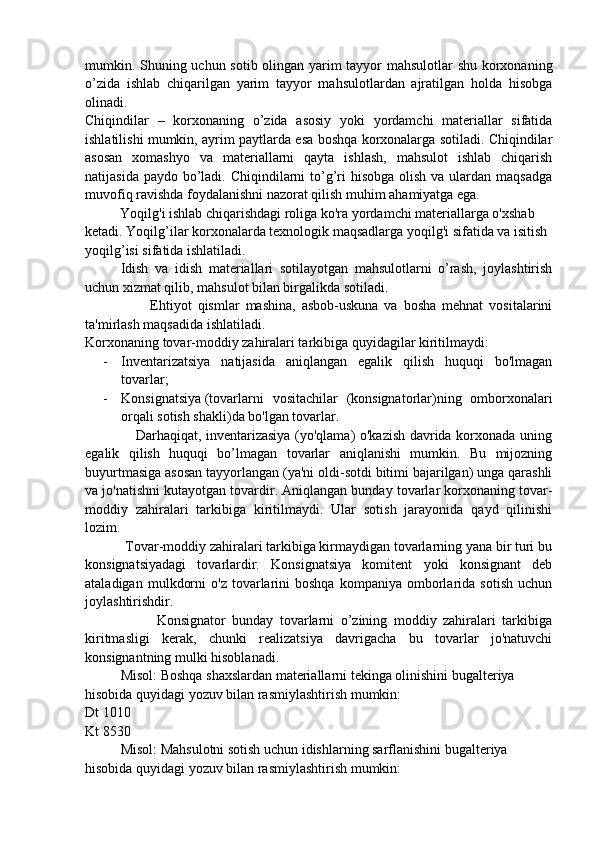 mumkin. Shuning uchun sotib olingan yarim tayyor mahsulotlar shu korxonaning
o’zida   ishlab   chiqarilgan   yarim   tayyor   mahsulotlardan   ajratilgan   holda   hisobga
olinadi.
Chiqindilar   –   korxonaning   o’zida   asosiy   yoki   yordamchi   materiallar   sifatida
ishlatilishi mumkin, ayrim paytlarda esa boshqa korxonalarga sotiladi. Chiqindilar
asosan   xomashyo   va   materiallarni   qayta   ishlash,   mahsulot   ishlab   chiqarish
natijasida paydo  bo’ladi. Chiqindilarni  to’g’ri  hisobga  olish va  ulardan maqsadga
muvofiq ravishda foydalanishni nazorat qilish muhim ahamiyatga ega.
          Yoqilg'i ishlab chiqarishdagi roliga ko'ra yordamchi materiallarga o'xshab
ketadi. Yoqilg’ilar korxonalarda texnologik maqsadlarga yoqilg'i sifatida va isitish
yoqilg’isi sifatida ishlatiladi.
Idish   va   idish   materiallari   sotilayotgan   mahsulotlarni   o’rash,   joylashtirish
uchun xizmat qilib, mahsulot bilan birgalikda sotiladi. 
                      Ehtiyot   qismlar   mashina,   asbob-uskuna   va   bosha   mehnat   vositalarini
ta'mirlash maqsadida ishlatiladi.
Korxonaning tovar-moddiy zahiralari tarkibiga quyidagilar kiritilmaydi:
- Inventarizatsiya   natijasida   aniqlangan   egalik   qilish   huquqi   bo'lmagan
tovarlar;
- Konsignatsiya   (tovarlarni   vositachilar   (konsignatorlar)ning   omborxonalari
orqali sotish shakli)da bo'lgan tovarlar.
                     Darhaqiqat, inventarizasiya (yo'qlama) o'kazish davrida korxonada uning
egalik   qilish   huquqi   bo’lmagan   tovarlar   aniqlanishi   mumkin.   Bu   mijozning
buyurtmasiga asosan tayyorlangan (ya'ni oldi-sotdi bitimi bajarilgan) unga qarashli
va jo'natishni kutayotgan tovardir. Aniqlangan bunday tovarlar korxonaning tovar-
moddiy   zahiralari   tarkibiga   kiritilmaydi.   Ular   sotish   jarayonida   qayd   qilinishi
lozim.
           Tovar-moddiy zahiralari tarkibiga kirmaydigan tovarlarning yana bir turi bu
konsignatsiyadagi   tovarlardir.   Konsignatsiya   komitent   yoki   konsignant   deb
ataladigan   mulkdorni   o'z  tovarlarini   boshqa   kompaniya   omborlarida   sotish   uchun
joylashtirishdir.
                      Konsignator   bunday   tovarlarni   o’zining   moddiy   zahiralari   tarkibiga
kiritmasligi   kerak,   chunki   realizatsiya   davrigacha   bu   tovarlar   jo'natuvchi
konsignantning mulki hisoblanadi.
Misol: Boshqa shaxslardan materiallarni tekinga olinishini bugalteriya 
hisobida quyidagi yozuv bilan rasmiylashtirish mumkin:
Dt 1010
Kt 8530
Misol: Mahsulotni sotish uchun idishlarning sarflanishini bugalteriya 
hisobida quyidagi yozuv bilan rasmiylashtirish mumkin: 