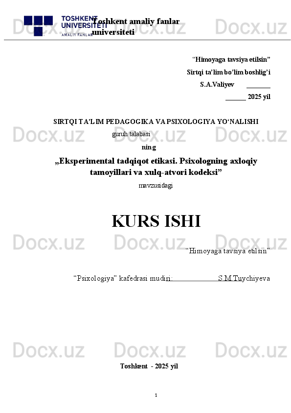 “ Himoyaga tavsiya etilsin”
 Sirtqi ta’lim bo’lim boshlig’i  
S.A.Valiyev       _______
______ 2025 yil
SIRTQI TA’LIM PEDAGOGIKA VA PSIXOLOGIYA YO‘NALISHI
                                         guruh talabasi
       ning
„ Eksperimental tadqiqot etikasi. Psixologning axloqiy
tamoyillari va xulq-atvori kodeksi ”
mavzusidagi 
KURS ISHI
“Himoyaga tavsiya etilsin”                            
“Psixologiya” kafedrasi mudiri:                       S.M.Tuychiyeva
                                                       
                                              Toshkent  - 2025 yil
1Toshkent amaliy fanlar 
universiteti 
