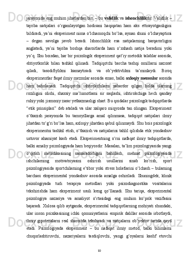 jarayonida eng muhim jihatlardan biri – bu   validlik   va   ishonchlilik dir. Validlik –
tajriba   natijalari   o‘rganilayotgan   hodisani   haqiqatan   ham   aks   ettirayotganligini
bildiradi, ya’ni eksperiment nima o‘lchamoqchi bo‘lsa, aynan shuni o‘lchayaptimi
–   degan   savolga   javob   beradi.   Ishonchlilik   esa   natijalarning   barqarorligini
anglatadi,   ya’ni   tajriba   boshqa   sharoitlarda   ham   o‘xshash   natija   beradimi   yoki
yo‘q. Shu boisdan, har bir psixologik eksperiment qat’iy metodik talablar asosida,
ehtiyotkorlik   bilan   tashkil   qilinadi.   Tadqiqotchi   barcha   tashqi   omillarni   nazorat
qiladi,   tasodifiylikni   kamaytiradi   va   ob’yektivlikni   ta’minlaydi.   Biroq
eksperimentlar faqat ilmiy mezonlar asosida emas, balki  axloqiy mezonlar  asosida
ham   baholanadi.   Tadqiqotchi   ishtirokchilarni   xabardor   qilgan   holda   ularning
roziligini   olishi,   shaxsiy   ma’lumotlarni   sir   saqlashi,   ishtirokchiga   hech   qanday
ruhiy yoki jismoniy zarar yetkazmasligi shart. Bu qoidalar psixologik tadqiqotlarda
“etik   prinsiplari”   deb   ataladi   va   ular   xalqaro   miqyosda   tan   olingan.   Eksperiment
o‘tkazish   jarayonida   bu   tamoyillarga   amal   qilinmasa,   tadqiqot   natijalari   ilmiy
jihatdan to‘g‘ri bo‘lsa ham, axloqiy jihatdan qabul qilinmaydi. Shu bois psixologik
eksperimentni tashkil etish, o‘tkazish va natijalarini tahlil qilishda etik yondashuv
ustuvor   ahamiyat   kasb   etadi.   Eksperimentning   o‘rni   nafaqat   ilmiy   tadqiqotlarda,
balki amaliy psixologiyada ham beqiyosdir. Masalan, ta’lim psixologiyasida yangi
o‘qitish   metodikasining   samaradorligini   baholash,   mehnat   psixologiyasida
ishchilarning   motivatsiyasini   oshirish   usullarini   sinab   ko‘rish,   sport
psixologiyasida sportchilarning e’tibor yoki stress holatlarini o‘lchash – bularning
barchasi   eksperimental   yondashuv   asosida   amalga   oshiriladi.   Shuningdek,   klinik
psixologiyada   turli   terapiya   metodlari   yoki   psixodiagnostika   vositalarini
tekshirishda   ham   eksperiment   usuli   keng   qo‘llanadi.   Shu   tariqa,   eksperimental
psixologiya   nazariya   va   amaliyot   o‘rtasidagi   eng   muhim   ko‘prik   vazifasini
bajaradi. Xulosa qilib aytganda, eksperimental tadqiqotlarning mohiyati shundaki,
ular   inson   psixikasining   ichki   qonuniyatlarini   empirik   dalillar   asosida   isbotlaydi,
ilmiy   gipotezalarni   real   sharoitda   tekshiradi   va   natijalarni   ob’yektiv   tarzda   qayd
etadi.   Psixologiyada   eksperiment   –   bu   nafaqat   ilmiy   metod,   balki   bilimlarni
chuqurlashtiruvchi,   nazariyalarni   tasdiqlovchi,   yangi   g‘oyalarni   kashf   etuvchi
10 