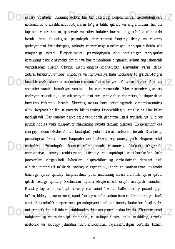 asosiy   vositadir.   Shuning   uchun   har   bir   psixolog   eksperimental   metodologiyani
mukammal   o‘zlashtirishi,   natijalarni   to‘g‘ri   tahlil   qilishi   va   eng   muhimi,   har   bir
tajribani   inson   sha’ni,   qadriyati   va   ruhiy   holatini   hurmat   qilgan   holda   o‘tkazishi
kerak.   Ana   shundagina   psixologik   eksperiment   haqiqiy   ilmiy   va   insoniy
qadriyatlarni   birlashtirgan,   axloqiy   mezonlarga   asoslangan   tadqiqot   sifatida   o‘z
maqsadiga   yetadi.   Eksperimental   psixologiyada   olib   boriladigan   tadqiqotlar
insonning psixik hayotini chuqur va har tomonlama o‘rganish uchun eng ishonchli
vositalardan   biridir.   Chunki   inson   ongida   kechadigan   jarayonlar,   ya’ni   idrok,
xotira,  tafakkur,  e’tibor, emotsiya   va motivatsiya  kabi   hodisalar  to‘g‘ridan-to‘g‘ri
kuzatilmaydi, ularni bilish uchun maxsus sharoitlar yaratish zarur. Aynan shunday
sharoitni   yaratib   beradigan   vosita   —   bu   eksperimentdir.   Eksperimentning   asosiy
mohiyati shundaki, u psixik jarayonlarni sun’iy ravishda chaqirish, boshqarish va
kuzatish   imkonini   beradi.   Shuning   uchun   ham   psixologiyada   eksperimentning
o‘rni   beqiyos   bo‘lib,   u   nazariy   bilimlarning   ishonchliligini   amaliy   dalillar   bilan
tasdiqlaydi.  Har  qanday  psixologik  tadqiqotda gipoteza  ilgari  suriladi,  ya’ni   biror
psixik   hodisa   yoki   xulq-atvor   shaklining   sababi   taxmin  qilinadi.   Eksperiment   esa
shu gipotezani tekshirish, uni tasdiqlash yoki rad etish imkonini beradi. Shu tariqa
psixologiya   fanida   ilmiy   haqiqatni   aniqlashning   eng   asosiy   yo‘li   eksperimental
metoddir.   Psixologik   eksperimentlar   orqali   insonning   fikrlash,   o‘rganish,
motivatsiya,   hissiy   reaktsiyalar,   ijtimoiy   muloqotdagi   xatti-harakatlar   kabi
jarayonlari   o‘rganiladi.   Masalan,   o‘quvchilarning   o‘zlashtirish   darajasi   turli
o‘qitish   metodlari   ta’sirida   qanday   o‘zgarishini,   ishchilar   motivatsiyasi   mukofot
tizimiga   qarab   qanday   farqlanishini   yoki   insonning   stress   holatida   qaror   qabul
qilish   tezligi   qanday   kechishini   aynan   eksperiment   orqali   aniqlash   mumkin.
Bunday   tajribalar   nafaqat   nazariy   ma’lumot   beradi,   balki   amaliy   psixologiya,
ta’lim, tibbiyot, menejment, sport, harbiy sohalar uchun ham muhim ahamiyat kasb
etadi. Shu sababli eksperiment psixologiyani boshqa ijtimoiy fanlardan farqlovchi,
uni empirik fan sifatida mustahkamlovchi asosiy omillardan biridir. Eksperimental
tadqiqotning   murakkabligi   shundaki,   u   nafaqat   ilmiy,   balki   tashkiliy,   texnik,
metodik   va   axloqiy   jihatdan   ham   mukammal   rejalashtirilgan   bo‘lishi   lozim.
11 