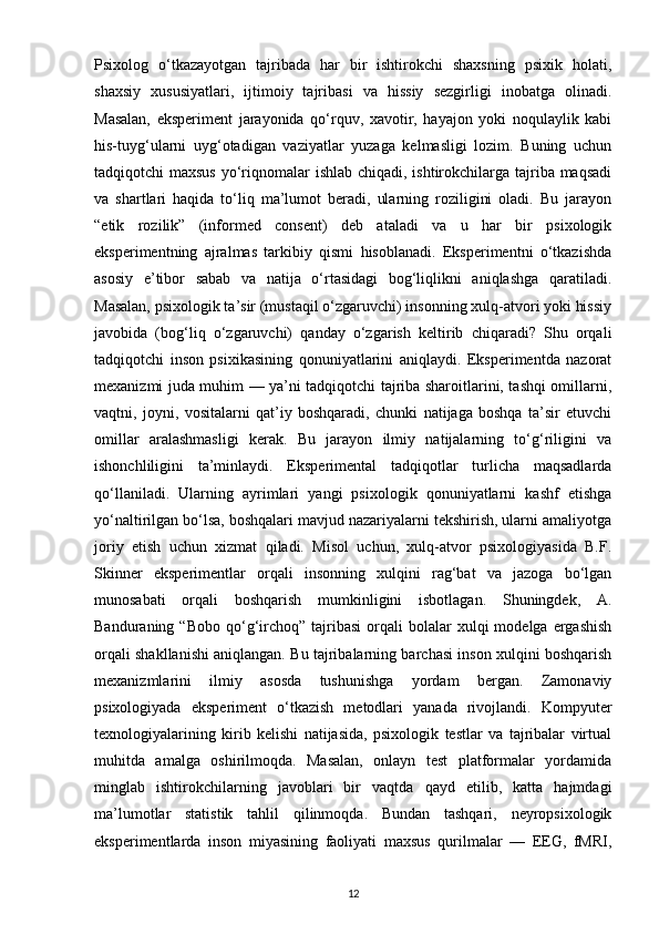 Psixolog   o‘tkazayotgan   tajribada   har   bir   ishtirokchi   shaxsning   psixik   holati,
shaxsiy   xususiyatlari,   ijtimoiy   tajribasi   va   hissiy   sezgirligi   inobatga   olinadi.
Masalan,   eksperiment   jarayonida   qo‘rquv,   xavotir,   hayajon   yoki   noqulaylik   kabi
his-tuyg‘ularni   uyg‘otadigan   vaziyatlar   yuzaga   kelmasligi   lozim.   Buning   uchun
tadqiqotchi maxsus  yo‘riqnomalar ishlab chiqadi, ishtirokchilarga tajriba maqsadi
va   shartlari   haqida   to‘liq   ma’lumot   beradi,   ularning   roziligini   oladi.   Bu   jarayon
“etik   rozilik”   (informed   consent)   deb   ataladi   va   u   har   bir   psixologik
eksperimentning   ajralmas   tarkibiy   qismi   hisoblanadi.   Eksperimentni   o‘tkazishda
asosiy   e’tibor   sabab   va   natija   o‘rtasidagi   bog‘liqlikni   aniqlashga   qaratiladi.
Masalan, psixologik ta’sir (mustaqil o‘zgaruvchi) insonning xulq-atvori yoki hissiy
javobida   (bog‘liq   o‘zgaruvchi)   qanday   o‘zgarish   keltirib   chiqaradi?   Shu   orqali
tadqiqotchi   inson   psixikasining   qonuniyatlarini   aniqlaydi.   Eksperimentda   nazorat
mexanizmi juda muhim — ya’ni tadqiqotchi tajriba sharoitlarini, tashqi omillarni,
vaqtni,   joyni,   vositalarni   qat’iy   boshqaradi,   chunki   natijaga   boshqa   ta’sir   etuvchi
omillar   aralashmasligi   kerak.   Bu   jarayon   ilmiy   natijalarning   to‘g‘riligini   va
ishonchliligini   ta’minlaydi.   Eksperimental   tadqiqotlar   turlicha   maqsadlarda
qo‘llaniladi.   Ularning   ayrimlari   yangi   psixologik   qonuniyatlarni   kashf   etishga
yo‘naltirilgan bo‘lsa, boshqalari mavjud nazariyalarni tekshirish, ularni amaliyotga
joriy   etish   uchun   xizmat   qiladi.   Misol   uchun,   xulq-atvor   psixologiyasida   B.F.
Skinner   eksperimentlar   orqali   insonning   xulqini   rag‘bat   va   jazoga   bo‘lgan
munosabati   orqali   boshqarish   mumkinligini   isbotlagan.   Shuningdek,   A.
Banduraning  “Bobo   qo‘g‘irchoq”   tajribasi   orqali  bolalar  xulqi   modelga  ergashish
orqali shakllanishi aniqlangan. Bu tajribalarning barchasi inson xulqini boshqarish
mexanizmlarini   ilmiy   asosda   tushunishga   yordam   bergan.   Zamonaviy
psixologiyada   eksperiment   o‘tkazish   metodlari   yanada   rivojlandi.   Kompyuter
texnologiyalarining   kirib   kelishi   natijasida,   psixologik   testlar   va   tajribalar   virtual
muhitda   amalga   oshirilmoqda.   Masalan,   onlayn   test   platformalar   yordamida
minglab   ishtirokchilarning   javoblari   bir   vaqtda   qayd   etilib,   katta   hajmdagi
ma’lumotlar   statistik   tahlil   qilinmoqda.   Bundan   tashqari,   neyropsixologik
eksperimentlarda   inson   miyasining   faoliyati   maxsus   qurilmalar   —   EEG,   fMRI,
12 