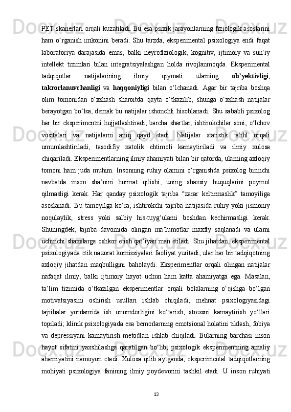 PET skanerlari orqali kuzatiladi. Bu esa psixik jarayonlarning fiziologik asoslarini
ham   o‘rganish   imkonini   beradi.   Shu   tarzda,   eksperimental   psixologiya   endi   faqat
laboratoriya   darajasida   emas,   balki   neyrofiziologik,   kognitiv,   ijtimoiy   va   sun’iy
intellekt   tizimlari   bilan   integratsiyalashgan   holda   rivojlanmoqda.   Eksperimental
tadqiqotlar   natijalarining   ilmiy   qiymati   ularning   ob’yektivligi ,
takrorlanuvchanligi   va   haqqoniyligi   bilan   o‘lchanadi.   Agar   bir   tajriba   boshqa
olim   tomonidan   o‘xshash   sharoitda   qayta   o‘tkazilib,   shunga   o‘xshash   natijalar
berayotgan bo‘lsa, demak bu natijalar ishonchli hisoblanadi. Shu sababli psixolog
har   bir   eksperimentni   hujjatlashtiradi,  barcha   shartlar,  ishtirokchilar   soni,   o‘lchov
vositalari   va   natijalarni   aniq   qayd   etadi.   Natijalar   statistik   tahlil   orqali
umumlashtiriladi,   tasodifiy   xatolik   ehtimoli   kamaytiriladi   va   ilmiy   xulosa
chiqariladi. Eksperimentlarning ilmiy ahamiyati bilan bir qatorda, ularning axloqiy
tomoni   ham   juda   muhim.   Insonning   ruhiy   olamini   o‘rganishda   psixolog   birinchi
navbatda   inson   sha’nini   hurmat   qilishi,   uning   shaxsiy   huquqlarini   poymol
qilmasligi   kerak.   Har   qanday   psixologik   tajriba   “zarar   keltirmaslik”   tamoyiliga
asoslanadi.   Bu   tamoyilga   ko‘ra,   ishtirokchi   tajriba   natijasida   ruhiy   yoki   jismoniy
noqulaylik,   stress   yoki   salbiy   his-tuyg‘ularni   boshdan   kechirmasligi   kerak.
Shuningdek,   tajriba   davomida   olingan   ma’lumotlar   maxfiy   saqlanadi   va   ularni
uchinchi shaxslarga oshkor etish qat’iyan man etiladi. Shu jihatdan, eksperimental
psixologiyada etik nazorat komissiyalari faoliyat yuritadi, ular har bir tadqiqotning
axloqiy   jihatdan   maqbulligini   baholaydi.   Eksperimentlar   orqali   olingan   natijalar
nafaqat   ilmiy,   balki   ijtimoiy   hayot   uchun   ham   katta   ahamiyatga   ega.   Masalan,
ta’lim   tizimida   o‘tkazilgan   eksperimentlar   orqali   bolalarning   o‘qishga   bo‘lgan
motivatsiyasini   oshirish   usullari   ishlab   chiqiladi;   mehnat   psixologiyasidagi
tajribalar   yordamida   ish   unumdorligini   ko‘tarish,   stressni   kamaytirish   yo‘llari
topiladi; klinik psixologiyada esa bemorlarning emotsional holatini tiklash, fobiya
va   depressiyani   kamaytirish   metodlari   ishlab   chiqiladi.   Bularning   barchasi   inson
hayot   sifatini   yaxshilashga   qaratilgan   bo‘lib,   psixologik   eksperimentning   amaliy
ahamiyatini   namoyon   etadi.   Xulosa   qilib  aytganda,   eksperimental   tadqiqotlarning
mohiyati   psixologiya   fanining   ilmiy   poydevorini   tashkil   etadi.   U   inson   ruhiyati
13 