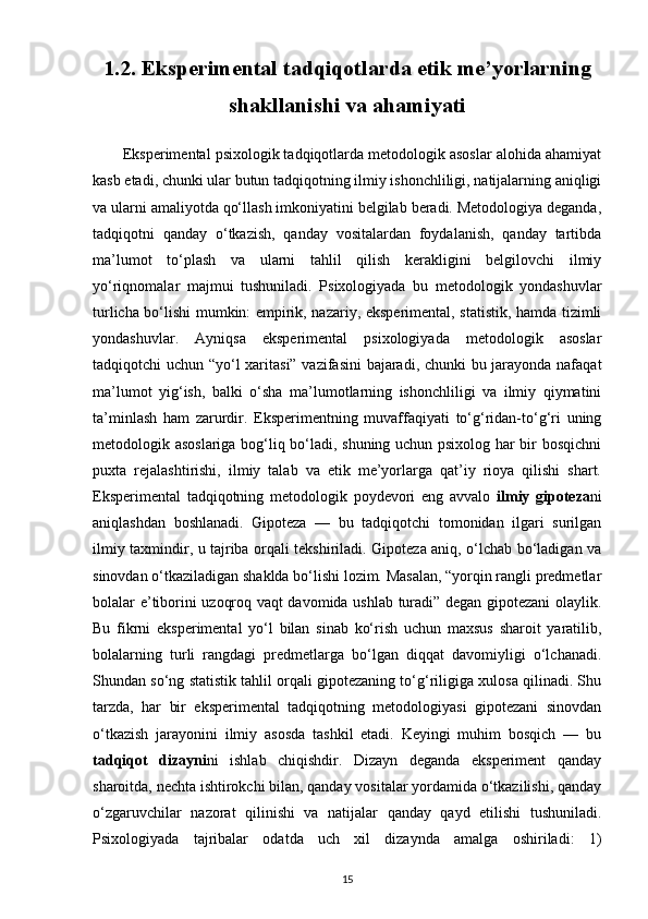 1.2. Eksperimental tadqiqotlarda etik me’yorlarning
shakllanishi va ahamiyati
       Eksperimental psixologik tadqiqotlarda metodologik asoslar alohida ahamiyat
kasb etadi, chunki ular butun tadqiqotning ilmiy ishonchliligi, natijalarning aniqligi
va ularni amaliyotda qo‘llash imkoniyatini belgilab beradi. Metodologiya deganda,
tadqiqotni   qanday   o‘tkazish,   qanday   vositalardan   foydalanish,   qanday   tartibda
ma’lumot   to‘plash   va   ularni   tahlil   qilish   kerakligini   belgilovchi   ilmiy
yo‘riqnomalar   majmui   tushuniladi.   Psixologiyada   bu   metodologik   yondashuvlar
turlicha bo‘lishi mumkin: empirik, nazariy, eksperimental, statistik, hamda tizimli
yondashuvlar.   Ayniqsa   eksperimental   psixologiyada   metodologik   asoslar
tadqiqotchi uchun “yo‘l xaritasi” vazifasini bajaradi, chunki bu jarayonda nafaqat
ma’lumot   yig‘ish,   balki   o‘sha   ma’lumotlarning   ishonchliligi   va   ilmiy   qiymatini
ta’minlash   ham   zarurdir.   Eksperimentning   muvaffaqiyati   to‘g‘ridan-to‘g‘ri   uning
metodologik asoslariga bog‘liq bo‘ladi, shuning uchun psixolog har bir bosqichni
puxta   rejalashtirishi,   ilmiy   talab   va   etik   me’yorlarga   qat’iy   rioya   qilishi   shart.
Eksperimental   tadqiqotning   metodologik   poydevori   eng   avvalo   ilmiy   gipoteza ni
aniqlashdan   boshlanadi.   Gipoteza   —   bu   tadqiqotchi   tomonidan   ilgari   surilgan
ilmiy taxmindir, u tajriba orqali tekshiriladi. Gipoteza aniq, o‘lchab bo‘ladigan va
sinovdan o‘tkaziladigan shaklda bo‘lishi lozim. Masalan, “yorqin rangli predmetlar
bolalar e’tiborini uzoqroq vaqt davomida ushlab turadi” degan gipotezani olaylik.
Bu   fikrni   eksperimental   yo‘l   bilan   sinab   ko‘rish   uchun   maxsus   sharoit   yaratilib,
bolalarning   turli   rangdagi   predmetlarga   bo‘lgan   diqqat   davomiyligi   o‘lchanadi.
Shundan so‘ng statistik tahlil orqali gipotezaning to‘g‘riligiga xulosa qilinadi. Shu
tarzda,   har   bir   eksperimental   tadqiqotning   metodologiyasi   gipotezani   sinovdan
o‘tkazish   jarayonini   ilmiy   asosda   tashkil   etadi.   Keyingi   muhim   bosqich   —   bu
tadqiqot   dizayni ni   ishlab   chiqishdir.   Dizayn   deganda   eksperiment   qanday
sharoitda, nechta ishtirokchi bilan, qanday vositalar yordamida o‘tkazilishi, qanday
o‘zgaruvchilar   nazorat   qilinishi   va   natijalar   qanday   qayd   etilishi   tushuniladi.
Psixologiyada   tajribalar   odatda   uch   xil   dizaynda   amalga   oshiriladi:   1)
15 