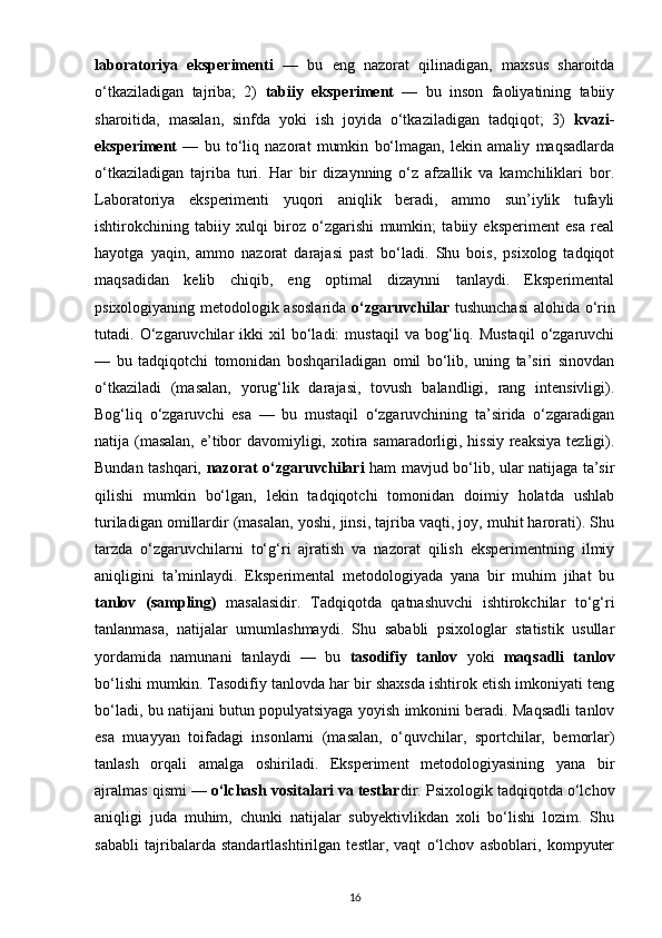 laboratoriya   eksperimenti   —   bu   eng   nazorat   qilinadigan,   maxsus   sharoitda
o‘tkaziladigan   tajriba;   2)   tabiiy   eksperiment   —   bu   inson   faoliyatining   tabiiy
sharoitida,   masalan,   sinfda   yoki   ish   joyida   o‘tkaziladigan   tadqiqot;   3)   kvazi-
eksperiment   —   bu   to‘liq   nazorat   mumkin   bo‘lmagan,   lekin   amaliy   maqsadlarda
o‘tkaziladigan   tajriba   turi.   Har   bir   dizaynning   o‘z   afzallik   va   kamchiliklari   bor.
Laboratoriya   eksperimenti   yuqori   aniqlik   beradi,   ammo   sun’iylik   tufayli
ishtirokchining   tabiiy   xulqi   biroz   o‘zgarishi   mumkin;   tabiiy   eksperiment   esa   real
hayotga   yaqin,   ammo   nazorat   darajasi   past   bo‘ladi.   Shu   bois,   psixolog   tadqiqot
maqsadidan   kelib   chiqib,   eng   optimal   dizaynni   tanlaydi.   Eksperimental
psixologiyaning metodologik asoslarida   o‘zgaruvchilar   tushunchasi  alohida o‘rin
tutadi.  O‘zgaruvchilar   ikki   xil   bo‘ladi:   mustaqil   va  bog‘liq.  Mustaqil   o‘zgaruvchi
—   bu   tadqiqotchi   tomonidan   boshqariladigan   omil   bo‘lib,   uning   ta’siri   sinovdan
o‘tkaziladi   (masalan,   yorug‘lik   darajasi,   tovush   balandligi,   rang   intensivligi).
Bog‘liq   o‘zgaruvchi   esa   —   bu   mustaqil   o‘zgaruvchining   ta’sirida   o‘zgaradigan
natija (masalan,  e’tibor  davomiyligi, xotira samaradorligi, hissiy reaksiya tezligi).
Bundan tashqari,   nazorat o‘zgaruvchilari   ham mavjud bo‘lib, ular natijaga ta’sir
qilishi   mumkin   bo‘lgan,   lekin   tadqiqotchi   tomonidan   doimiy   holatda   ushlab
turiladigan omillardir (masalan, yoshi, jinsi, tajriba vaqti, joy, muhit harorati). Shu
tarzda   o‘zgaruvchilarni   to‘g‘ri   ajratish   va   nazorat   qilish   eksperimentning   ilmiy
aniqligini   ta’minlaydi.   Eksperimental   metodologiyada   yana   bir   muhim   jihat   bu
tanlov   (sampling)   masalasidir.   Tadqiqotda   qatnashuvchi   ishtirokchilar   to‘g‘ri
tanlanmasa,   natijalar   umumlashmaydi.   Shu   sababli   psixologlar   statistik   usullar
yordamida   namunani   tanlaydi   —   bu   tasodifiy   tanlov   yoki   maqsadli   tanlov
bo‘lishi mumkin. Tasodifiy tanlovda har bir shaxsda ishtirok etish imkoniyati teng
bo‘ladi, bu natijani butun populyatsiyaga yoyish imkonini beradi. Maqsadli tanlov
esa   muayyan   toifadagi   insonlarni   (masalan,   o‘quvchilar,   sportchilar,   bemorlar)
tanlash   orqali   amalga   oshiriladi.   Eksperiment   metodologiyasining   yana   bir
ajralmas qismi —  o‘lchash vositalari va testlar dir. Psixologik tadqiqotda o‘lchov
aniqligi   juda   muhim,   chunki   natijalar   subyektivlikdan   xoli   bo‘lishi   lozim.   Shu
sababli   tajribalarda   standartlashtirilgan   testlar,   vaqt   o‘lchov   asboblari,   kompyuter
16 