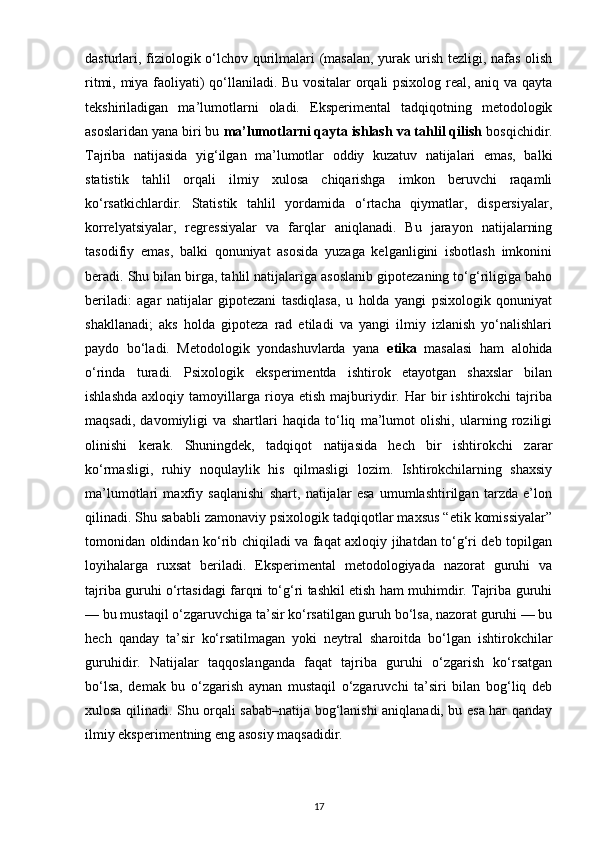 dasturlari, fiziologik o‘lchov qurilmalari (masalan, yurak urish tezligi, nafas olish
ritmi, miya faoliyati) qo‘llaniladi. Bu vositalar orqali psixolog real, aniq va qayta
tekshiriladigan   ma’lumotlarni   oladi.   Eksperimental   tadqiqotning   metodologik
asoslaridan yana biri bu  ma’lumotlarni qayta ishlash va tahlil qilish  bosqichidir.
Tajriba   natijasida   yig‘ilgan   ma’lumotlar   oddiy   kuzatuv   natijalari   emas,   balki
statistik   tahlil   orqali   ilmiy   xulosa   chiqarishga   imkon   beruvchi   raqamli
ko‘rsatkichlardir.   Statistik   tahlil   yordamida   o‘rtacha   qiymatlar,   dispersiyalar,
korrelyatsiyalar,   regressiyalar   va   farqlar   aniqlanadi.   Bu   jarayon   natijalarning
tasodifiy   emas,   balki   qonuniyat   asosida   yuzaga   kelganligini   isbotlash   imkonini
beradi. Shu bilan birga, tahlil natijalariga asoslanib gipotezaning to‘g‘riligiga baho
beriladi:   agar   natijalar   gipotezani   tasdiqlasa,   u   holda   yangi   psixologik   qonuniyat
shakllanadi;   aks   holda   gipoteza   rad   etiladi   va   yangi   ilmiy   izlanish   yo‘nalishlari
paydo   bo‘ladi.   Metodologik   yondashuvlarda   yana   etika   masalasi   ham   alohida
o‘rinda   turadi.   Psixologik   eksperimentda   ishtirok   etayotgan   shaxslar   bilan
ishlashda   axloqiy   tamoyillarga   rioya  etish   majburiydir.   Har   bir   ishtirokchi   tajriba
maqsadi,   davomiyligi   va   shartlari   haqida   to‘liq   ma’lumot   olishi,   ularning   roziligi
olinishi   kerak.   Shuningdek,   tadqiqot   natijasida   hech   bir   ishtirokchi   zarar
ko‘rmasligi,   ruhiy   noqulaylik   his   qilmasligi   lozim.   Ishtirokchilarning   shaxsiy
ma’lumotlari   maxfiy   saqlanishi   shart,   natijalar   esa   umumlashtirilgan   tarzda   e’lon
qilinadi. Shu sababli zamonaviy psixologik tadqiqotlar maxsus “etik komissiyalar”
tomonidan oldindan ko‘rib chiqiladi va faqat axloqiy jihatdan to‘g‘ri deb topilgan
loyihalarga   ruxsat   beriladi.   Eksperimental   metodologiyada   nazorat   guruhi   va
tajriba guruhi o‘rtasidagi farqni to‘g‘ri tashkil etish ham muhimdir. Tajriba guruhi
— bu mustaqil o‘zgaruvchiga ta’sir ko‘rsatilgan guruh bo‘lsa, nazorat guruhi — bu
hech   qanday   ta’sir   ko‘rsatilmagan   yoki   neytral   sharoitda   bo‘lgan   ishtirokchilar
guruhidir.   Natijalar   taqqoslanganda   faqat   tajriba   guruhi   o‘zgarish   ko‘rsatgan
bo‘lsa,   demak   bu   o‘zgarish   aynan   mustaqil   o‘zgaruvchi   ta’siri   bilan   bog‘liq   deb
xulosa qilinadi. Shu orqali sabab–natija bog‘lanishi aniqlanadi, bu esa har qanday
ilmiy eksperimentning eng asosiy maqsadidir.
17 