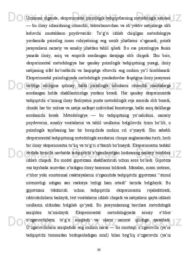 Umuman   olganda,   eksperimental   psixologik   tadqiqotlarning   metodologik   asoslari
—   bu   ilmiy   izlanishning   ishonchli,   takrorlanuvchan   va   ob’yektiv   natijalarga   olib
keluvchi   mustahkam   poydevoridir.   To‘g‘ri   ishlab   chiqilgan   metodologiya
yordamida   psixolog   inson   ruhiyatining   eng   nozik   jihatlarini   o‘rganadi,   psixik
jarayonlarni   nazariy   va   amaliy   jihatdan   tahlil   qiladi.   Bu   esa   psixologiya   fanini
yanada   ilmiy,   aniq   va   empirik   asoslangan   darajaga   olib   chiqadi.   Shu   bois,
eksperimental   metodologiya   har   qanday   psixologik   tadqiqotning   yuragi,   ilmiy
natijaning   sifat   ko‘rsatkichi   va   haqiqatga   eltuvchi   eng   muhim   yo‘l   hisoblanadi.
Eksperimental psixologiyada metodologik yondashuvlar faqatgina ilmiy jarayonni
tartibga   solibgina   qolmay,   balki   psixologik   bilimlarni   ishonchli   manbalarga
asoslangan   holda   shakllantirishga   yordam   beradi.   Har   qanday   eksperimentda
tadqiqotchi   o‘zining  ilmiy   faoliyatini   puxta   metodologik  reja   asosida   olib   boradi,
chunki har bir xulosa va natija nafaqat individual kuzatuvga, balki aniq dalillarga
asoslanishi   kerak.   Metodologiya   —   bu   tadqiqotning   yo‘nalishini,   nazariy
poydevorini,   amaliy   vositalarini   va   tahlil   usullarini   belgilovchi   tizim   bo‘lib,   u
psixologik   tajribaning   har   bir   bosqichida   muhim   rol   o‘ynaydi.   Shu   sababli
eksperimental tadqiqotning metodologik asoslarini chuqur anglamasdan turib, hech
bir ilmiy eksperimentni to‘liq va to‘g‘ri o‘tkazib bo‘lmaydi. Eksperimentni tashkil
etishda birinchi navbatda tadqiqotchi o‘rganilayotgan hodisaning nazariy modelini
ishlab   chiqadi.   Bu   model   gipotezani   shakllantirish   uchun   asos   bo‘ladi.   Gipoteza
esa tajribada sinovdan o‘tadigan ilmiy taxminni bildiradi. Masalan, inson xotirasi,
e’tibor   yoki   emotsional   reaktsiyalarini   o‘rganishda   tadqiqotchi   gipotezani   “stimul
intensivligi   oshgan   sari   reaksiya   tezligi   ham   ortadi”   tarzida   belgilaydi.   Bu
gipotezani   tekshirish   uchun   tadqiqotchi   eksperimentni   rejalashtiradi,
ishtirokchilarni tanlaydi, test vositalarini ishlab chiqadi va natijalarni qayta ishlash
usullarini   oldindan   belgilab   qo‘yadi.   Bu   jarayonlarning   barchasi   metodologik
aniqlikni   ta’minlaydi.   Eksperimental   metodologiyada   asosiy   e’tibor
o‘zgaruvchilarni   to‘g‘ri   aniqlash   va   ularni   nazorat   qilishga   qaratiladi.
O‘zgaruvchilarni   aniqlashda   eng   muhim   narsa   —   bu   mustaqil   o‘zgaruvchi   (ya’ni
tadqiqotchi   tomonidan   boshqariladigan   omil)   bilan   bog‘liq   o‘zgaruvchi   (ya’ni
18 