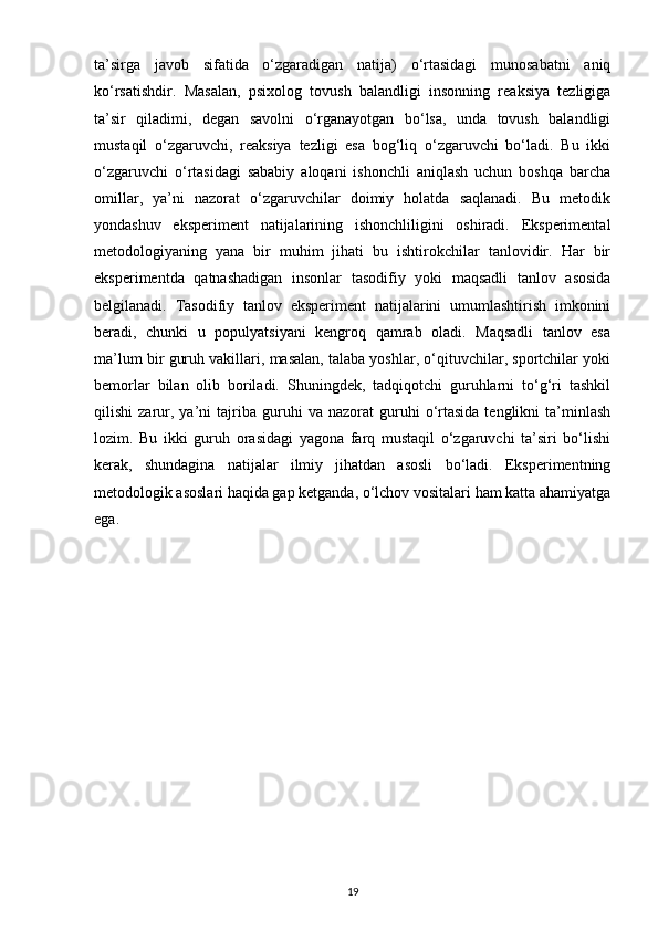 ta’sirga   javob   sifatida   o‘zgaradigan   natija)   o‘rtasidagi   munosabatni   aniq
ko‘rsatishdir.   Masalan,   psixolog   tovush   balandligi   insonning   reaksiya   tezligiga
ta’sir   qiladimi,   degan   savolni   o‘rganayotgan   bo‘lsa,   unda   tovush   balandligi
mustaqil   o‘zgaruvchi,   reaksiya   tezligi   esa   bog‘liq   o‘zgaruvchi   bo‘ladi.   Bu   ikki
o‘zgaruvchi   o‘rtasidagi   sababiy   aloqani   ishonchli   aniqlash   uchun   boshqa   barcha
omillar,   ya’ni   nazorat   o‘zgaruvchilar   doimiy   holatda   saqlanadi.   Bu   metodik
yondashuv   eksperiment   natijalarining   ishonchliligini   oshiradi.   Eksperimental
metodologiyaning   yana   bir   muhim   jihati   bu   ishtirokchilar   tanlovidir.   Har   bir
eksperimentda   qatnashadigan   insonlar   tasodifiy   yoki   maqsadli   tanlov   asosida
belgilanadi.   Tasodifiy   tanlov   eksperiment   natijalarini   umumlashtirish   imkonini
beradi,   chunki   u   populyatsiyani   kengroq   qamrab   oladi.   Maqsadli   tanlov   esa
ma’lum bir guruh vakillari, masalan, talaba yoshlar, o‘qituvchilar, sportchilar yoki
bemorlar   bilan   olib   boriladi.   Shuningdek,   tadqiqotchi   guruhlarni   to‘g‘ri   tashkil
qilishi   zarur,  ya’ni   tajriba   guruhi   va  nazorat   guruhi   o‘rtasida   tenglikni   ta’minlash
lozim.   Bu   ikki   guruh   orasidagi   yagona   farq   mustaqil   o‘zgaruvchi   ta’siri   bo‘lishi
kerak,   shundagina   natijalar   ilmiy   jihatdan   asosli   bo‘ladi.   Eksperimentning
metodologik asoslari haqida gap ketganda, o‘lchov vositalari ham katta ahamiyatga
ega. 
19 