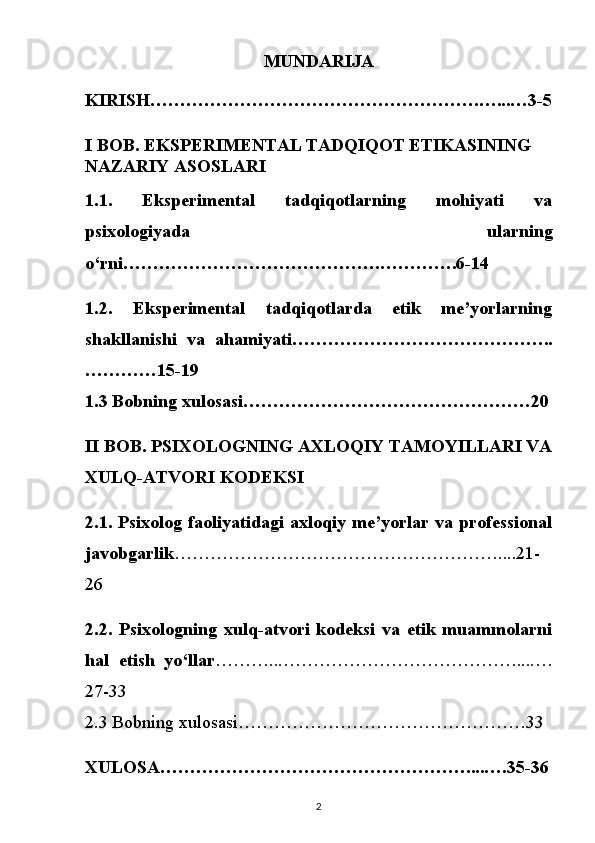 MUNDARIJA
KIRISH……………………………………………….…...…3-5
I BOB. EKSPERIMENTAL TADQIQOT ETIKASINING 
NAZARIY ASOSLARI
1.1.   Eksperimental   tadqiqotlarning   mohiyati   va
psixologiyada   ularning
o‘rni…………………………………….………….6-14
1.2.   Eksperimental   tadqiqotlarda   etik   me’yorlarning
shakllanishi   va   ahamiyati……………………………………..
…………15-19
1.3 Bobning xulosasi…………………………………………20
II BOB. PSIXOLOGNING AXLOQIY TAMOYILLARI VA
XULQ-ATVORI KODEKSI
2.1. Psixolog faoliyatidagi axloqiy me’yorlar va professional
javobgarlik ………………………………………………....21-
26
2.2.   Psixologning   xulq-atvori   kodeksi   va   etik   muammolarni
hal   etish   yo‘llar ………...…………………………………....…
27-33
2.3 Bobning xulosasi…………………………………………33
XULOSA……………………………………………....….35-36
2 