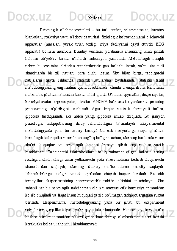 Xulosa
                Psixologik   o‘lchov   vositalari   –   bu   turli   testlar,   so‘rovnomalar,   kuzatuv
blankalari, reaktsiya vaqti o‘lchov dasturlari, fiziologik ko‘rsatkichlarni o‘lchovchi
apparatlar   (masalan,   yurak   urish   tezligi,   miya   faoliyatini   qayd   etuvchi   EEG
apparati)   bo‘lishi   mumkin.   Bunday   vositalar   yordamida   insonning   ichki   psixik
holatini   ob’yektiv   tarzda   o‘lchash   imkoniyati   yaratiladi.   Metodologik   aniqlik
uchun   bu   vositalar   oldindan   standartlashtirilgan   bo‘lishi   kerak,   ya’ni   ular   turli
sharoitlarda   bir   xil   natijani   bera   olishi   lozim.   Shu   bilan   birga,   tadqiqotchi
natijalarni   qayta   ishlashda   statistik   usullardan   foydalanadi.   Statistik   tahlil
metodologiyaning eng muhim qismi hisoblanadi, chunki u empirik ma’lumotlarni
matematik jihatdan ishonchli tarzda tahlil qiladi. O‘rtacha qiymatlar, dispersiyalar,
korrelyatsiyalar, regressiyalar,  t-testlar, ANOVA kabi usullar  yordamida psixolog
gipotezaning   to‘g‘riligini   tekshiradi.   Agar   farqlar   statistik   ahamiyatli   bo‘lsa,
gipoteza   tasdiqlanadi,   aks   holda   yangi   gipoteza   ishlab   chiqiladi.   Bu   jarayon
psixologik   tadqiqotlarning   ilmiy   ishonchliligini   ta’minlaydi.   Eksperimental
metodologiyada   yana   bir   asosiy   tamoyil   bu   etik   me’yorlarga   rioya   qilishdir.
Psixologik tadqiqotlar inson bilan bog‘liq bo‘lgani uchun, ularning har birida inson
sha’ni,   huquqlari   va   psixologik   holatini   himoya   qilish   eng   muhim   vazifa
hisoblanadi.   Tadqiqotchi   ishtirokchilarni   to‘liq   xabardor   qilgan   holda   ularning
roziligini   oladi,   ularga   zarar   yetkazuvchi   yoki   stress   holatini   keltirib   chiqaruvchi
sharoitlardan   saqlaydi,   ularning   shaxsiy   ma’lumotlarini   maxfiy   saqlaydi.
Ishtirokchilarga   istalgan   vaqtda   tajribadan   chiqish   huquqi   beriladi.   Bu   etik
tamoyillar   eksperimentning   insonparvarlik   ruhida   o‘tishini   ta’minlaydi.   Shu
sababli   har   bir   psixologik   tadqiqotdan   oldin   u   maxsus   etik   komissiya   tomonidan
ko‘rib chiqiladi va faqat inson huquqlariga zid bo‘lmagan tadqiqotlargagina ruxsat
beriladi.   Eksperimental   metodologiyaning   yana   bir   jihati   bu   eksperiment
natijalarining  replikatsiyasi , ya’ni qayta takrorlanishidir. Har qanday ilmiy tajriba
boshqa   olimlar   tomonidan   o‘tkazilganda   ham   shunga   o‘xshash   natijalarni   berishi
kerak, aks holda u ishonchli hisoblanmaydi. 
20 