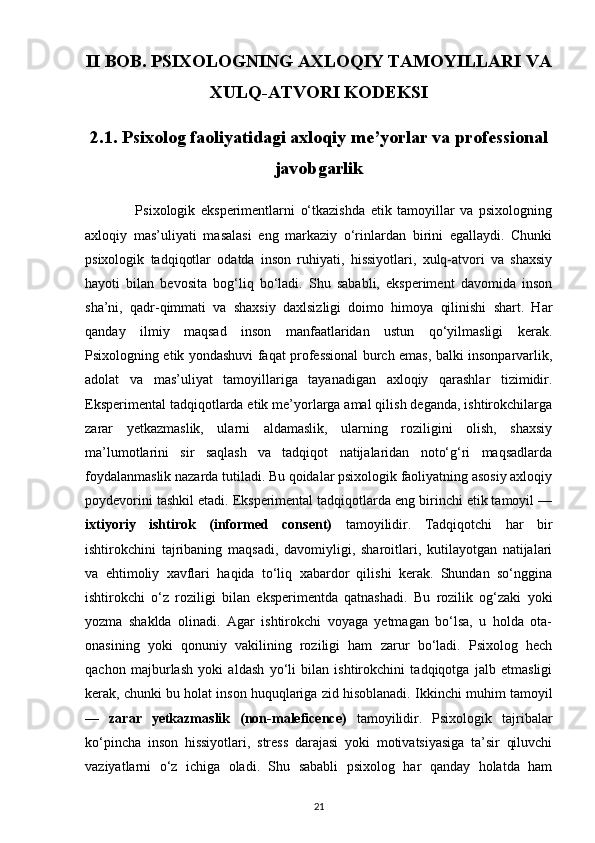 II BOB. PSIXOLOGNING AXLOQIY TAMOYILLARI VA
XULQ-ATVORI KODEKSI
2.1. Psixolog faoliyatidagi axloqiy me’yorlar va professional
javobgarlik
                  Psixologik   eksperimentlarni   o‘tkazishda   etik   tamoyillar   va   psixologning
axloqiy   mas’uliyati   masalasi   eng   markaziy   o‘rinlardan   birini   egallaydi.   Chunki
psixologik   tadqiqotlar   odatda   inson   ruhiyati,   hissiyotlari,   xulq-atvori   va   shaxsiy
hayoti   bilan   bevosita   bog‘liq   bo‘ladi.   Shu   sababli,   eksperiment   davomida   inson
sha’ni,   qadr-qimmati   va   shaxsiy   daxlsizligi   doimo   himoya   qilinishi   shart.   Har
qanday   ilmiy   maqsad   inson   manfaatlaridan   ustun   qo‘yilmasligi   kerak.
Psixologning etik yondashuvi faqat professional burch emas, balki insonparvarlik,
adolat   va   mas’uliyat   tamoyillariga   tayanadigan   axloqiy   qarashlar   tizimidir.
Eksperimental tadqiqotlarda etik me’yorlarga amal qilish deganda, ishtirokchilarga
zarar   yetkazmaslik,   ularni   aldamaslik,   ularning   roziligini   olish,   shaxsiy
ma’lumotlarini   sir   saqlash   va   tadqiqot   natijalaridan   noto‘g‘ri   maqsadlarda
foydalanmaslik nazarda tutiladi. Bu qoidalar psixologik faoliyatning asosiy axloqiy
poydevorini tashkil etadi. Eksperimental tadqiqotlarda eng birinchi etik tamoyil —
ixtiyoriy   ishtirok   (informed   consent)   tamoyilidir.   Tadqiqotchi   har   bir
ishtirokchini   tajribaning   maqsadi,   davomiyligi,   sharoitlari,   kutilayotgan   natijalari
va   ehtimoliy   xavflari   haqida   to‘liq   xabardor   qilishi   kerak.   Shundan   so‘nggina
ishtirokchi   o‘z   roziligi   bilan   eksperimentda   qatnashadi.   Bu   rozilik   og‘zaki   yoki
yozma   shaklda   olinadi.   Agar   ishtirokchi   voyaga   yetmagan   bo‘lsa,   u   holda   ota-
onasining   yoki   qonuniy   vakilining   roziligi   ham   zarur   bo‘ladi.   Psixolog   hech
qachon   majburlash   yoki   aldash   yo‘li   bilan   ishtirokchini   tadqiqotga   jalb   etmasligi
kerak, chunki bu holat inson huquqlariga zid hisoblanadi. Ikkinchi muhim tamoyil
—   zarar   yetkazmaslik   (non-maleficence)   tamoyilidir.   Psixologik   tajribalar
ko‘pincha   inson   hissiyotlari,   stress   darajasi   yoki   motivatsiyasiga   ta’sir   qiluvchi
vaziyatlarni   o‘z   ichiga   oladi.   Shu   sababli   psixolog   har   qanday   holatda   ham
21 