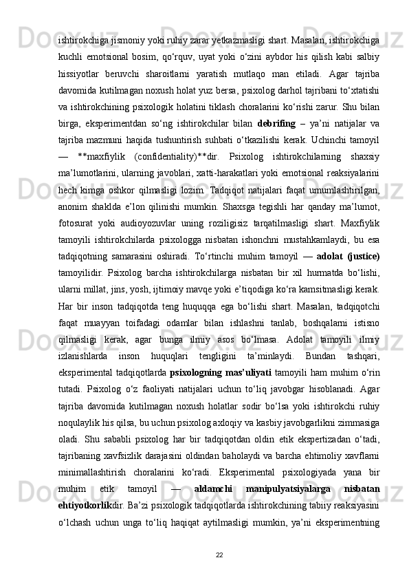 ishtirokchiga jismoniy yoki ruhiy zarar yetkazmasligi shart. Masalan, ishtirokchiga
kuchli   emotsional   bosim,   qo‘rquv,   uyat   yoki   o‘zini   aybdor   his   qilish   kabi   salbiy
hissiyotlar   beruvchi   sharoitlarni   yaratish   mutlaqo   man   etiladi.   Agar   tajriba
davomida kutilmagan noxush holat yuz bersa, psixolog darhol tajribani to‘xtatishi
va ishtirokchining psixologik holatini  tiklash choralarini  ko‘rishi  zarur. Shu bilan
birga,   eksperimentdan   so‘ng   ishtirokchilar   bilan   debrifing   –   ya’ni   natijalar   va
tajriba   mazmuni   haqida   tushuntirish   suhbati   o‘tkazilishi   kerak.   Uchinchi   tamoyil
—   **maxfiylik   (confidentiality)**dir.   Psixolog   ishtirokchilarning   shaxsiy
ma’lumotlarini, ularning javoblari, xatti-harakatlari yoki emotsional reaksiyalarini
hech   kimga   oshkor   qilmasligi   lozim.   Tadqiqot   natijalari   faqat   umumlashtirilgan,
anonim   shaklda   e’lon   qilinishi   mumkin.   Shaxsga   tegishli   har   qanday   ma’lumot,
fotosurat   yoki   audioyozuvlar   uning   roziligisiz   tarqatilmasligi   shart.   Maxfiylik
tamoyili   ishtirokchilarda   psixologga   nisbatan   ishonchni   mustahkamlaydi,   bu   esa
tadqiqotning   samarasini   oshiradi.   To‘rtinchi   muhim   tamoyil   —   adolat   (justice)
tamoyilidir.   Psixolog   barcha   ishtirokchilarga   nisbatan   bir   xil   hurmatda   bo‘lishi,
ularni millat, jins, yosh, ijtimoiy mavqe yoki e’tiqodiga ko‘ra kamsitmasligi kerak.
Har   bir   inson   tadqiqotda   teng   huquqqa   ega   bo‘lishi   shart.   Masalan,   tadqiqotchi
faqat   muayyan   toifadagi   odamlar   bilan   ishlashni   tanlab,   boshqalarni   istisno
qilmasligi   kerak,   agar   bunga   ilmiy   asos   bo‘lmasa.   Adolat   tamoyili   ilmiy
izlanishlarda   inson   huquqlari   tengligini   ta’minlaydi.   Bundan   tashqari,
eksperimental   tadqiqotlarda   psixologning  mas’uliyati   tamoyili   ham   muhim   o‘rin
tutadi.   Psixolog   o‘z   faoliyati   natijalari   uchun   to‘liq   javobgar   hisoblanadi.   Agar
tajriba   davomida   kutilmagan   noxush   holatlar   sodir   bo‘lsa   yoki   ishtirokchi   ruhiy
noqulaylik his qilsa, bu uchun psixolog axloqiy va kasbiy javobgarlikni zimmasiga
oladi.   Shu   sababli   psixolog   har   bir   tadqiqotdan   oldin   etik   ekspertizadan   o‘tadi,
tajribaning xavfsizlik darajasini  oldindan baholaydi  va barcha ehtimoliy xavflarni
minimallashtirish   choralarini   ko‘radi.   Eksperimental   psixologiyada   yana   bir
muhim   etik   tamoyil   —   aldamchi   manipulyatsiyalarga   nisbatan
ehtiyotkorlik dir. Ba’zi psixologik tadqiqotlarda ishtirokchining tabiiy reaksiyasini
o‘lchash   uchun   unga   to‘liq   haqiqat   aytilmasligi   mumkin,   ya’ni   eksperimentning
22 