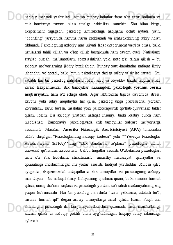 haqiqiy   maqsadi   yashiriladi.   Ammo   bunday   holatlar   faqat   o‘ta   zarur   hollarda   va
etik   komissiya   ruxsati   bilan   amalga   oshirilishi   mumkin.   Shu   bilan   birga,
eksperiment   tugagach,   psixolog   ishtirokchiga   haqiqatni   ochib   aytadi,   ya’ni
“debrifing”   jarayonida   hamma   narsa   izohlanadi   va   ishtirokchining   ruhiy   holati
tiklanadi. Psixologning axloqiy mas’uliyati faqat eksperiment  vaqtida emas, balki
natijalarni   tahlil   qilish   va   e’lon   qilish   bosqichida   ham   davom   etadi.   Natijalarni
ataylab   buzish,   ma’lumotlarni   soxtalashtirish   yoki   noto‘g‘ri   talqin   qilish   –   bu
axloqiy   me’yorlarning   jiddiy   buzilishidir.   Bunday   xatti-harakatlar   nafaqat   ilmiy
ishonchni   yo‘qotadi,   balki   butun   psixologiya   faniga   salbiy   ta’sir   ko‘rsatadi.   Shu
sababli   har   bir   psixolog   natijalarni   halol,   aniq   va   obyektiv   tarzda   taqdim   etishi
kerak.   Eksperimental   etik   tamoyillar   shuningdek,   psixologik   yordam   berish
majburiyati ni   ham   o‘z   ichiga   oladi.   Agar   ishtirokchi   tajriba   davomida   stress,
xavotir   yoki   ruhiy   noqulaylik   his   qilsa,   psixolog   unga   professional   yordam
ko‘rsatishi,   zarur   bo‘lsa,   maslahat   yoki   psixoterapevtik   qo‘llab-quvvatlash   taklif
qilishi   lozim.   Bu   axloqiy   jihatdan   nafaqat   insoniy,   balki   kasbiy   burch   ham
hisoblanadi.   Zamonaviy   psixologiyada   etik   tamoyillar   xalqaro   me’yorlarga
asoslanadi.   Masalan,   Amerika   Psixologik   Assotsiatsiyasi   (APA)   tomonidan
ishlab   chiqilgan   “Psixologlarning   axloqiy   kodeksi”   yoki   **Yevropa   Psixologlar
Assotsiatsiyasi   (EFPA)**ning   “Etik   standartlar   to‘plami”   psixologlar   uchun
universal qo‘llanma hisoblanadi. Ushbu hujjatlar asosida O‘zbekiston psixologlari
ham   o‘z   etik   kodeksini   shakllantirib,   mahalliy   madaniyat,   qadriyatlar   va
qonunlarga   moslashtirilgan   me’yorlar   asosida   faoliyat   yuritadilar.   Xulosa   qilib
aytganda,   eksperimental   tadqiqotlarda   etik   tamoyillar   va   psixologning   axloqiy
mas’uliyati   –   bu   nafaqat   ilmiy   faoliyatning   ajralmas   qismi,   balki   insonni   hurmat
qilish, uning sha’nini saqlash va psixologik yordam ko‘rsatish madaniyatining eng
yuqori   ko‘rinishidir.   Har   bir   psixolog   o‘z   ishida   “zarar   yetkazma,   adolatli   bo‘l,
insonni   hurmat   qil”   degan   asosiy   tamoyillarga   amal   qilishi   lozim.   Faqat   ana
shundagina   psixologik   ilm-fan   jamiyat   ishonchini   qozonadi,   inson   manfaatlariga
xizmat   qiladi   va   axloqiy   poklik   bilan   uyg‘unlashgan   haqiqiy   ilmiy   izlanishga
aylanadi.
23 