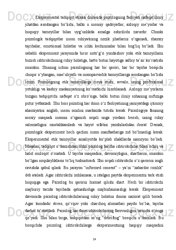          Eksperimental tadqiqot etikasi doirasida psixologning faoliyati nafaqat ilmiy
jihatdan   asoslangan   bo‘lishi,   balki   u   insoniy   qadriyatlar,   axloqiy   me’yorlar   va
huquqiy   tamoyillar   bilan   uyg‘unlikda   amalga   oshirilishi   zarurdir.   Chunki
psixologik   tadqiqotlar   inson   ruhiyatining   nozik   jihatlarini   o‘rganadi,   shaxsiy
tajribalar,   emotsional   holatlar   va   ichki   kechinmalar   bilan   bog‘liq   bo‘ladi.   Shu
sababli   eksperiment   jarayonida   biror   noto‘g‘ri   yondashuv   yoki   etik   tamoyillarni
buzish ishtirokchining ruhiy holatiga, hatto butun hayotiga salbiy ta’sir ko‘rsatishi
mumkin.   Shuning   uchun   psixologning   har   bir   qarori,   har   bir   tajriba   bosqichi
chuqur o‘ylangan, mas’uliyatli va insonparvarlik tamoyillariga asoslangan bo‘lishi
lozim.   Psixologning   etik   tamoyillarga   rioya   etishi,   avvalo,   uning   professional
yetukligi va kasbiy madaniyatining ko‘rsatkichi  hisoblanadi. Axloqiy me’yorlarni
buzgan   tadqiqotchi   nafaqat   o‘z   obro‘siga,   balki   butun   ilmiy   sohaning   nufuziga
putur yetkazadi. Shu bois psixolog har doim o‘z faoliyatining jamiyatdagi ijtimoiy
ahamiyatini   anglab,   inson   omilini   markazda   tutishi   kerak.   Psixologiya   fanining
asosiy   maqsadi   insonni   o‘rganish   orqali   unga   yordam   berish,   uning   ruhiy
salomatligini   mustahkamlash   va   hayot   sifatini   yaxshilashdan   iborat.   Demak,
psixologik   eksperiment   hech   qachon   inson   manfaatlariga   zid   bo‘lmasligi   kerak.
Eksperimental   etik   tamoyillar   amaliyotda   ko‘plab   shakllarda   namoyon   bo‘ladi.
Masalan, tadqiqot o‘tkazishdan oldin psixolog barcha ishtirokchilar bilan ochiq va
halol   muloqot   o‘rnatadi.   U   tajriba   maqsadini,   davomiyligini,   shartlarini,   mumkin
bo‘lgan noqulayliklarni to‘liq tushuntiradi. Shu orqali ishtirokchi o‘z qarorini ongli
ravishda   qabul   qiladi.   Bu   jarayon   “informed   consent”   –   ya’ni   “xabardor   rozilik”
deb ataladi. Agar ishtirokchi xohlamasa, u istalgan paytda eksperimentni tark etish
huquqiga   ega.   Psixolog   bu   qarorni   hurmat   qilishi   shart.   Hech   bir   ishtirokchi
majburiy   tarzda   tajribada   qatnashishga   majburlanmasligi   kerak.   Eksperiment
davomida   psixolog   ishtirokchilarning   ruhiy   holatini   doimo   nazorat   qilib   boradi.
Agar   kimdadir   stress,   qo‘rquv   yoki   charchoq   alomatlari   paydo   bo‘lsa,   tajriba
darhol to‘xtatiladi. Psixolog har doim ishtirokchining farovonligini birinchi o‘ringa
qo‘yadi.   Shu   bilan   birga,   tadqiqotdan   so‘ng   “debrifing”   bosqichi   o‘tkaziladi.   Bu
bosqichda   psixolog   ishtirokchilarga   eksperimentning   haqiqiy   maqsadini
24 