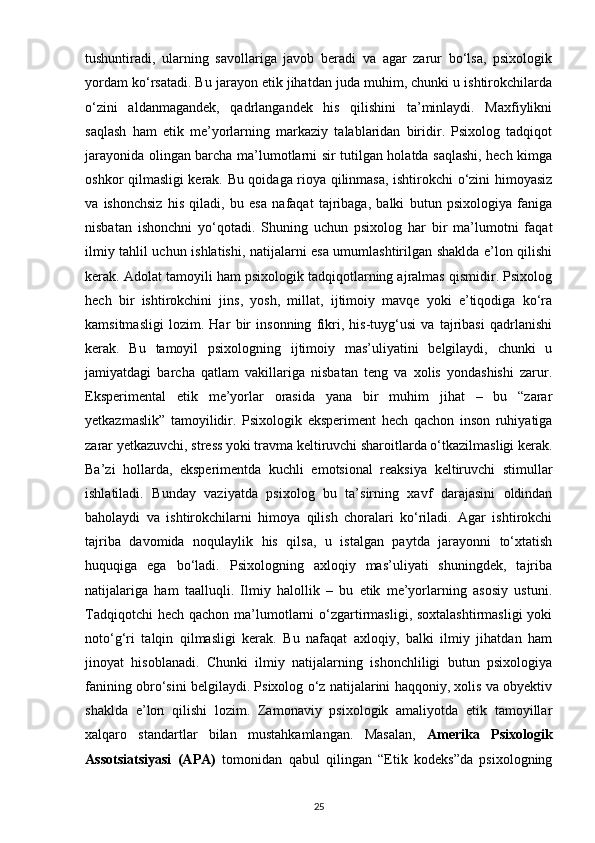 tushuntiradi,   ularning   savollariga   javob   beradi   va   agar   zarur   bo‘lsa,   psixologik
yordam ko‘rsatadi. Bu jarayon etik jihatdan juda muhim, chunki u ishtirokchilarda
o‘zini   aldanmagandek,   qadrlangandek   his   qilishini   ta’minlaydi.   Maxfiylikni
saqlash   ham   etik   me’yorlarning   markaziy   talablaridan   biridir.   Psixolog   tadqiqot
jarayonida olingan barcha ma’lumotlarni sir tutilgan holatda saqlashi, hech kimga
oshkor qilmasligi kerak. Bu qoidaga rioya qilinmasa, ishtirokchi o‘zini himoyasiz
va   ishonchsiz   his   qiladi,   bu   esa   nafaqat   tajribaga,   balki   butun   psixologiya   faniga
nisbatan   ishonchni   yo‘qotadi.   Shuning   uchun   psixolog   har   bir   ma’lumotni   faqat
ilmiy tahlil uchun ishlatishi, natijalarni esa umumlashtirilgan shaklda e’lon qilishi
kerak. Adolat tamoyili ham psixologik tadqiqotlarning ajralmas qismidir. Psixolog
hech   bir   ishtirokchini   jins,   yosh,   millat,   ijtimoiy   mavqe   yoki   e’tiqodiga   ko‘ra
kamsitmasligi   lozim.   Har   bir   insonning   fikri,   his-tuyg‘usi   va   tajribasi   qadrlanishi
kerak.   Bu   tamoyil   psixologning   ijtimoiy   mas’uliyatini   belgilaydi,   chunki   u
jamiyatdagi   barcha   qatlam   vakillariga   nisbatan   teng   va   xolis   yondashishi   zarur.
Eksperimental   etik   me’yorlar   orasida   yana   bir   muhim   jihat   –   bu   “zarar
yetkazmaslik”   tamoyilidir.   Psixologik   eksperiment   hech   qachon   inson   ruhiyatiga
zarar yetkazuvchi, stress yoki travma keltiruvchi sharoitlarda o‘tkazilmasligi kerak.
Ba’zi   hollarda,   eksperimentda   kuchli   emotsional   reaksiya   keltiruvchi   stimullar
ishlatiladi.   Bunday   vaziyatda   psixolog   bu   ta’sirning   xavf   darajasini   oldindan
baholaydi   va   ishtirokchilarni   himoya   qilish   choralari   ko‘riladi.   Agar   ishtirokchi
tajriba   davomida   noqulaylik   his   qilsa,   u   istalgan   paytda   jarayonni   to‘xtatish
huquqiga   ega   bo‘ladi.   Psixologning   axloqiy   mas’uliyati   shuningdek,   tajriba
natijalariga   ham   taalluqli.   Ilmiy   halollik   –   bu   etik   me’yorlarning   asosiy   ustuni.
Tadqiqotchi  hech  qachon ma’lumotlarni  o‘zgartirmasligi, soxtalashtirmasligi  yoki
noto‘g‘ri   talqin   qilmasligi   kerak.   Bu   nafaqat   axloqiy,   balki   ilmiy   jihatdan   ham
jinoyat   hisoblanadi.   Chunki   ilmiy   natijalarning   ishonchliligi   butun   psixologiya
fanining obro‘sini belgilaydi. Psixolog o‘z natijalarini haqqoniy, xolis va obyektiv
shaklda   e’lon   qilishi   lozim.   Zamonaviy   psixologik   amaliyotda   etik   tamoyillar
xalqaro   standartlar   bilan   mustahkamlangan.   Masalan,   Amerika   Psixologik
Assotsiatsiyasi   (APA)   tomonidan   qabul   qilingan   “Etik   kodeks”da   psixologning
25 