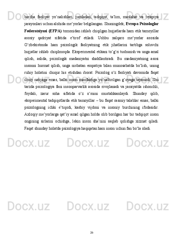 barcha   faoliyat   yo‘nalishlari,   jumladan,   tadqiqot,   ta’lim,   maslahat   va   terapiya
jarayonlari uchun alohida me’yorlar belgilangan. Shuningdek,  Evropa Psixologlar
Federatsiyasi (EFPA)   tomonidan ishlab chiqilgan hujjatlarda ham etik tamoyillar
asosiy   qadriyat   sifatida   e’tirof   etiladi.   Ushbu   xalqaro   me’yorlar   asosida
O‘zbekistonda   ham   psixologik   faoliyatning   etik   jihatlarini   tartibga   soluvchi
hujjatlar ishlab chiqilmoqda. Eksperimental etikani to‘g‘ri tushunish va unga amal
qilish,   aslida,   psixologik   madaniyatni   shakllantiradi.   Bu   madaniyatning   asosi
insonni   hurmat   qilish,   unga   nisbatan   empatiya   bilan   munosabatda   bo‘lish,   uning
ruhiy   holatini   chuqur   his   etishdan   iborat.   Psixolog   o‘z   faoliyati   davomida   faqat
ilmiy   natijaga   emas,   balki   inson   manfaatiga   yo‘naltirilgan   g‘oyaga   tayanadi.   Shu
tarzda   psixologiya   fani   insonparvarlik   asosida   rivojlanadi   va   jamiyatda   ishonchli,
foydali,   zarur   soha   sifatida   o‘z   o‘rnini   mustahkamlaydi.   Shunday   qilib,
eksperimental tadqiqotlarda etik tamoyillar – bu faqat rasmiy talablar emas, balki
psixologning   ichki   e’tiqodi,   kasbiy   vijdoni   va   insoniy   burchining   ifodasidir.
Axloqiy me’yorlarga qat’iy amal qilgan holda olib borilgan har bir tadqiqot inson
ongining   sirlarini   ochishga,   lekin   inson   sha’nini   saqlab   qolishga   xizmat   qiladi.
Faqat shunday holatda psixologiya haqiqatan ham inson uchun fan bo‘la oladi.
26 
