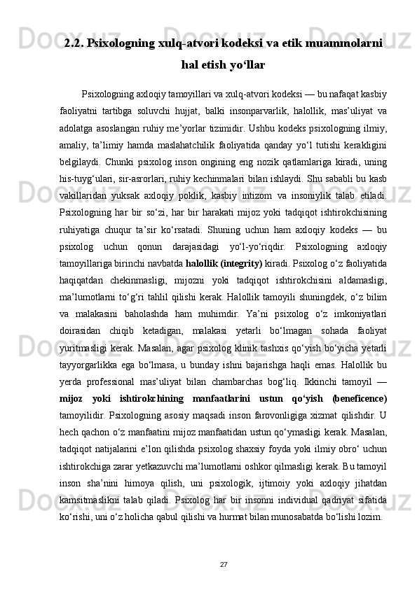2.2. Psixologning xulq-atvori kodeksi va etik muammolarni
hal etish yo‘llar
         Psixologning axloqiy tamoyillari va xulq-atvori kodeksi — bu nafaqat kasbiy
faoliyatni   tartibga   soluvchi   hujjat,   balki   insonparvarlik,   halollik,   mas’uliyat   va
adolatga  asoslangan   ruhiy  me’yorlar   tizimidir.  Ushbu   kodeks  psixologning   ilmiy,
amaliy,   ta’limiy   hamda   maslahatchilik   faoliyatida   qanday   yo‘l   tutishi   kerakligini
belgilaydi.   Chunki   psixolog   inson   ongining   eng   nozik   qatlamlariga   kiradi,   uning
his-tuyg‘ulari, sir-asrorlari, ruhiy kechinmalari bilan ishlaydi. Shu sababli bu kasb
vakillaridan   yuksak   axloqiy   poklik,   kasbiy   intizom   va   insoniylik   talab   etiladi.
Psixologning   har   bir   so‘zi,   har   bir   harakati   mijoz   yoki   tadqiqot   ishtirokchisining
ruhiyatiga   chuqur   ta’sir   ko‘rsatadi.   Shuning   uchun   ham   axloqiy   kodeks   —   bu
psixolog   uchun   qonun   darajasidagi   yo‘l-yo‘riqdir.   Psixologning   axloqiy
tamoyillariga birinchi navbatda  halollik (integrity)  kiradi. Psixolog o‘z faoliyatida
haqiqatdan   chekinmasligi,   mijozni   yoki   tadqiqot   ishtirokchisini   aldamasligi,
ma’lumotlarni   to‘g‘ri   tahlil   qilishi   kerak.   Halollik  tamoyili   shuningdek,   o‘z   bilim
va   malakasini   baholashda   ham   muhimdir.   Ya’ni   psixolog   o‘z   imkoniyatlari
doirasidan   chiqib   ketadigan,   malakasi   yetarli   bo‘lmagan   sohada   faoliyat
yuritmasligi  kerak. Masalan,  agar  psixolog klinik tashxis qo‘yish bo‘yicha yetarli
tayyorgarlikka   ega   bo‘lmasa,   u   bunday   ishni   bajarishga   haqli   emas.   Halollik   bu
yerda   professional   mas’uliyat   bilan   chambarchas   bog‘liq.   Ikkinchi   tamoyil   —
mijoz   yoki   ishtirokchining   manfaatlarini   ustun   qo‘yish   (beneficence)
tamoyilidir.   Psixologning   asosiy   maqsadi   inson   farovonligiga   xizmat   qilishdir.   U
hech qachon o‘z manfaatini mijoz manfaatidan ustun qo‘ymasligi kerak. Masalan,
tadqiqot natijalarini e’lon qilishda psixolog shaxsiy foyda yoki ilmiy obro‘ uchun
ishtirokchiga zarar yetkazuvchi ma’lumotlarni oshkor qilmasligi kerak. Bu tamoyil
inson   sha’nini   himoya   qilish,   uni   psixologik,   ijtimoiy   yoki   axloqiy   jihatdan
kamsitmaslikni   talab   qiladi.   Psixolog   har   bir   insonni   individual   qadriyat   sifatida
ko‘rishi, uni o‘z holicha qabul qilishi va hurmat bilan munosabatda bo‘lishi lozim.
27 
