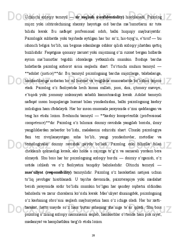 Uchinchi   axloqiy   tamoyil   —   sir   saqlash   (confidentiality)   hisoblanadi.   Psixolog
mijoz   yoki   ishtirokchining   shaxsiy   hayotiga   oid   barcha   ma’lumotlarni   sir   tuta
bilishi   kerak.   Bu   nafaqat   professional   odob,   balki   huquqiy   majburiyatdir.
Psixologik suhbatda   yoki  tajribada aytilgan  har  bir  so‘z,  his-tuyg‘u,  e’tirof  —  bu
ishonch belgisi bo‘lib, uni begona odamlarga oshkor qilish axloqiy jihatdan qattiq
buzilishdir. Faqatgina qonuniy zarurat yoki mijozning o‘zi ruxsat bergan hollarda
ayrim   ma’lumotlar   tegishli   idoralarga   yetkazilishi   mumkin.   Boshqa   barcha
holatlarda   psixolog   axborot   sirini   saqlashi   shart.   To‘rtinchi   muhim   tamoyil   —
**adolat   (justice)**dir.   Bu   tamoyil   psixologning   barcha   mijozlarga,   talabalariga,
hamkasblariga nisbatan bir xil hurmat va tenglikda munosabatda bo‘lishini taqozo
etadi.   Psixolog   o‘z   faoliyatida   hech   kimni   millati,   jinsi,   dini,   ijtimoiy   mavqei,
e’tiqodi   yoki   jismoniy   imkoniyati   sababli   kamsitmasligi   kerak.   Adolat   tamoyili
nafaqat   inson   huquqlariga   hurmat   bilan   yondashishni,   balki   psixologning   kasbiy
xolisligini ham ifodalaydi. Har bir inson muomala jarayonida o‘zini qadrlangan va
teng   his   etishi   lozim.   Beshinchi   tamoyil   —   **kasbiy   kompetentlik   (professional
competence)**dir.   Psixolog   o‘z   bilimini   doimiy   ravishda   yangilab   borishi,   ilmiy
yangiliklardan   xabardor   bo‘lishi,   malakasini   oshirishi   shart.   Chunki   psixologiya
fani   tez   rivojlanayotgan   soha   bo‘lib,   yangi   yondashuvlar,   metodlar   va
texnologiyalar   doimiy   ravishda   paydo   bo‘ladi.   Psixolog   eski   bilimlar   bilan
cheklanib  qolmasligi  kerak,  aks  holda  u mijozga  to‘g‘ri   va samarali  yordam  bera
olmaydi.   Shu   bois   har   bir   psixologning   axloqiy   burchi   —   doimiy   o‘rganish,   o‘z
ustida   ishlash   va   o‘z   faoliyatini   tanqidiy   baholashdir.   Oltinchi   tamoyil   —
mas’uliyat   (responsibility)   tamoyilidir.   Psixolog   o‘z   harakatlari   natijasi   uchun
to‘liq   javobgar   hisoblanadi.   U   tajriba   davomida,   psixoterapiya   yoki   maslahat
berish   jarayonida   sodir   bo‘lishi   mumkin   bo‘lgan   har   qanday   oqibatni   oldindan
baholashi va zarur choralarni ko‘rishi kerak. Mas’uliyat shuningdek, psixologning
o‘z  kasbining obro‘sini  saqlash  majburiyatini  ham  o‘z ichiga oladi. Har  bir  xatti-
harakat,   hatto   mayda   so‘z   ham   butun   sohaning   sha’niga   ta’sir   qiladi.   Shu   bois
psixolog o‘zining axloqiy namunasini saqlab, hamkasblar o‘rtasida ham pok niyat,
madaniyat va hamjihatlikni targ‘ib etishi lozim.
28 