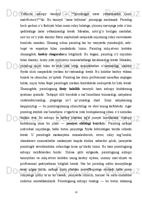 Yettinchi   axloqiy   tamoyil   —   **psixologik   zarar   yetkazmaslik   (non-
maleficence)**dir.   Bu   tamoyil   “zarar   keltirma”   prinsipiga   asoslanadi.   Psixolog
hech qachon o‘z faoliyati bilan inson ruhiy holatiga, ijtimoiy mavqeiga yoki o‘zini
qadrlashiga   zarar   yetkazmasligi   kerak.   Masalan,   noto‘g‘ri   berilgan   maslahat,
noo‘rin so‘z yoki shaxsiy fikrni majburlash natijasida mijozning ruhiy muvozanati
buzilishi   mumkin.   Shuning   uchun   psixolog   har   bir   vaziyatda   yumshoqlik,   sabr-
toqat   va   empatiya   bilan   yondashishi   lozim.   Psixolog   xulq-atvori   kodeksi
shuningdek,   kasbiy   chegaralar ni   belgilaydi.   Bu   degani,   psixolog   o‘z   mijozlari
bilan shaxsiy, hissiy yoki moliyaviy munosabatlarga kirishmasligi kerak. Masalan,
psixolog   mijoz   bilan   do‘stlik   yoki   sevgi   munosabatlari   o‘rnatmasligi,   moddiy
foyda   olish   maqsadida   yordam   ko‘rsatmasligi   kerak.   Bu   holatlar   kasbiy   etikani
buzadi va ishonchni yo‘qotadi. Psixolog har doim professional masofani saqlagan
holda, mijoz bilan faqat psixologik yordam kontekstida muloqotda bo‘lishi kerak.
Shuningdek,   psixologning   ilmiy   halollik   tamoyili   ham   axloqiy   kodeksning
ajralmas   qismidir.   Tadqiqot   olib  borishda   u  ma’lumotlarni   buzmasligi,   natijalarni
soxtalashtirmasligi,   plagiatga   yo‘l   qo‘ymasligi   shart.   Ilmiy   natijalarning
haqqoniyligi   —   bu   psixologiyaning   ishonchliligi   va   obro‘sining   kafolatidir.   Agar
psixolog ataylab ma’lumotlarni o‘zgartirsa yoki boshqalarning ishini o‘z nomidan
taqdim   etsa,   bu   axloqiy   va   kasbiy   jihatdan   og‘ir   jinoyat   hisoblanadi.   Axloqiy
kodeksning   yana   bir   jihati   —   jamiyat   oldidagi   burch dir.   Psixolog   nafaqat
individual   mijozlarga,   balki   butun   jamiyatga   foyda   keltiradigan   tarzda   ishlashi
kerak.   U   psixologik   madaniyatni   ommalashtirish,   stress,   ruhiy   sog‘lomlik,
shaxslararo   munosabatlar   madaniyati   haqida   aholini   xabardor   qilish,   jamiyatda
psixologik   savodxonlikni   oshirishga   hissa   qo‘shishi   lozim.   Bu   ham   psixologning
axloqiy   vazifalaridan   biridir.   Xulosa   qilib   aytganda,   psixologning   axloqiy
tamoyillari   va   xulq-atvori   kodeksi   uning   kasbiy   vijdoni,   insoniy   mas’uliyati   va
professional   qadriyatlarini   belgilab   beradi.   Har   bir   psixolog   ushbu   tamoyillarga
amal   qilgan   holda,   nafaqat   ilmiy   jihatdan   muvaffaqiyatga   erishadi,   balki   inson
ruhiyatiga   ijobiy   ta’sir   ko‘rsatadi,   jamiyatda   ishonch,   hurmat   va   mehr-muhabbat
muhitini   mustahkamlaydi.   Psixologning   axloqiy   tozaligi   —   bu   butun   sohaning
29 