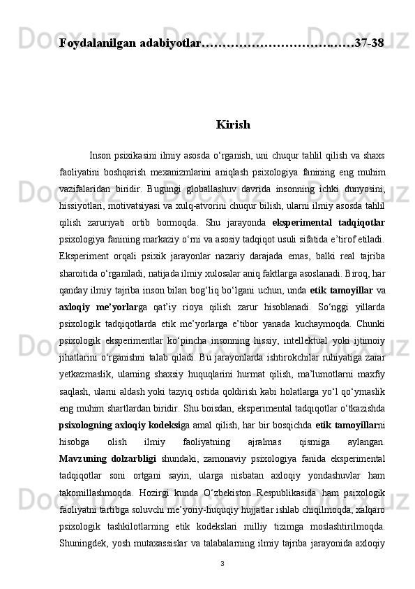 Foydalanilgan adabiyotlar………………………….……37-38
                                                  Kirish
                 Inson psixikasini  ilmiy asosda  o‘rganish, uni  chuqur  tahlil qilish va shaxs
faoliyatini   boshqarish   mexanizmlarini   aniqlash   psixologiya   fanining   eng   muhim
vazifalaridan   biridir.   Bugungi   globallashuv   davrida   insonning   ichki   dunyosini,
hissiyotlari, motivatsiyasi va xulq-atvorini chuqur bilish, ularni ilmiy asosda tahlil
qilish   zaruriyati   ortib   bormoqda.   Shu   jarayonda   eksperimental   tadqiqotlar
psixologiya fanining markaziy o‘rni va asosiy tadqiqot usuli sifatida e’tirof etiladi.
Eksperiment   orqali   psixik   jarayonlar   nazariy   darajada   emas,   balki   real   tajriba
sharoitida o‘rganiladi, natijada ilmiy xulosalar aniq faktlarga asoslanadi. Biroq, har
qanday ilmiy tajriba inson bilan bog‘liq bo‘lgani uchun, unda   etik tamoyillar   va
axloqiy   me’yorlar ga   qat’iy   rioya   qilish   zarur   hisoblanadi.   So‘nggi   yillarda
psixologik   tadqiqotlarda   etik   me’yorlarga   e’tibor   yanada   kuchaymoqda.   Chunki
psixologik   eksperimentlar   ko‘pincha   insonning   hissiy,   intellektual   yoki   ijtimoiy
jihatlarini   o‘rganishni   talab   qiladi.   Bu   jarayonlarda   ishtirokchilar   ruhiyatiga   zarar
yetkazmaslik,   ularning   shaxsiy   huquqlarini   hurmat   qilish,   ma’lumotlarni   maxfiy
saqlash, ularni aldash yoki tazyiq ostida qoldirish kabi holatlarga yo‘l qo‘ymaslik
eng muhim shartlardan biridir. Shu boisdan, eksperimental tadqiqotlar o‘tkazishda
psixologning axloqiy kodeksi ga amal qilish, har bir bosqichda   etik tamoyillar ni
hisobga   olish   ilmiy   faoliyatning   ajralmas   qismiga   aylangan.
Mavzuning   dolzarbligi   shundaki,   zamonaviy   psixologiya   fanida   eksperimental
tadqiqotlar   soni   ortgani   sayin,   ularga   nisbatan   axloqiy   yondashuvlar   ham
takomillashmoqda.   Hozirgi   kunda   O‘zbekiston   Respublikasida   ham   psixologik
faoliyatni tartibga soluvchi me’yoriy-huquqiy hujjatlar ishlab chiqilmoqda, xalqaro
psixologik   tashkilotlarning   etik   kodekslari   milliy   tizimga   moslashtirilmoqda.
Shuningdek,   yosh   mutaxassislar   va   talabalarning   ilmiy   tajriba   jarayonida   axloqiy
3 