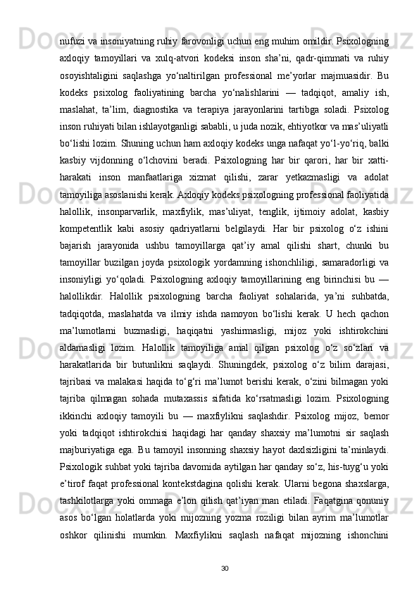 nufuzi va insoniyatning ruhiy farovonligi uchun eng muhim omildir. Psixologning
axloqiy   tamoyillari   va   xulq-atvori   kodeksi   inson   sha’ni,   qadr-qimmati   va   ruhiy
osoyishtaligini   saqlashga   yo‘naltirilgan   professional   me’yorlar   majmuasidir.   Bu
kodeks   psixolog   faoliyatining   barcha   yo‘nalishlarini   —   tadqiqot,   amaliy   ish,
maslahat,   ta’lim,   diagnostika   va   terapiya   jarayonlarini   tartibga   soladi.   Psixolog
inson ruhiyati bilan ishlayotganligi sababli, u juda nozik, ehtiyotkor va mas’uliyatli
bo‘lishi lozim. Shuning uchun ham axloqiy kodeks unga nafaqat yo‘l-yo‘riq, balki
kasbiy   vijdonning   o‘lchovini   beradi.   Psixologning   har   bir   qarori,   har   bir   xatti-
harakati   inson   manfaatlariga   xizmat   qilishi,   zarar   yetkazmasligi   va   adolat
tamoyiliga asoslanishi kerak. Axloqiy kodeks psixologning professional faoliyatida
halollik,   insonparvarlik,   maxfiylik,   mas’uliyat,   tenglik,   ijtimoiy   adolat,   kasbiy
kompetentlik   kabi   asosiy   qadriyatlarni   belgilaydi.   Har   bir   psixolog   o‘z   ishini
bajarish   jarayonida   ushbu   tamoyillarga   qat’iy   amal   qilishi   shart,   chunki   bu
tamoyillar   buzilgan   joyda   psixologik   yordamning   ishonchliligi,   samaradorligi   va
insoniyligi   yo‘qoladi.   Psixologning   axloqiy   tamoyillarining   eng   birinchisi   bu   —
halollikdir.   Halollik   psixologning   barcha   faoliyat   sohalarida,   ya’ni   suhbatda,
tadqiqotda,   maslahatda   va   ilmiy   ishda   namoyon   bo‘lishi   kerak.   U   hech   qachon
ma’lumotlarni   buzmasligi,   haqiqatni   yashirmasligi,   mijoz   yoki   ishtirokchini
aldamasligi   lozim.   Halollik   tamoyiliga   amal   qilgan   psixolog   o‘z   so‘zlari   va
harakatlarida   bir   butunlikni   saqlaydi.   Shuningdek,   psixolog   o‘z   bilim   darajasi,
tajribasi  va  malakasi  haqida  to‘g‘ri  ma’lumot  berishi   kerak,  o‘zini  bilmagan  yoki
tajriba   qilmagan   sohada   mutaxassis   sifatida   ko‘rsatmasligi   lozim.   Psixologning
ikkinchi   axloqiy   tamoyili   bu   —   maxfiylikni   saqlashdir.   Psixolog   mijoz,   bemor
yoki   tadqiqot   ishtirokchisi   haqidagi   har   qanday   shaxsiy   ma’lumotni   sir   saqlash
majburiyatiga   ega.   Bu   tamoyil   insonning   shaxsiy   hayot   daxlsizligini   ta’minlaydi.
Psixologik suhbat yoki tajriba davomida aytilgan har qanday so‘z, his-tuyg‘u yoki
e’tirof   faqat  professional   kontekstdagina  qolishi   kerak.   Ularni  begona   shaxslarga,
tashkilotlarga   yoki   ommaga   e’lon   qilish   qat’iyan   man   etiladi.   Faqatgina   qonuniy
asos   bo‘lgan   holatlarda   yoki   mijozning   yozma   roziligi   bilan   ayrim   ma’lumotlar
oshkor   qilinishi   mumkin.   Maxfiylikni   saqlash   nafaqat   mijozning   ishonchini
30 