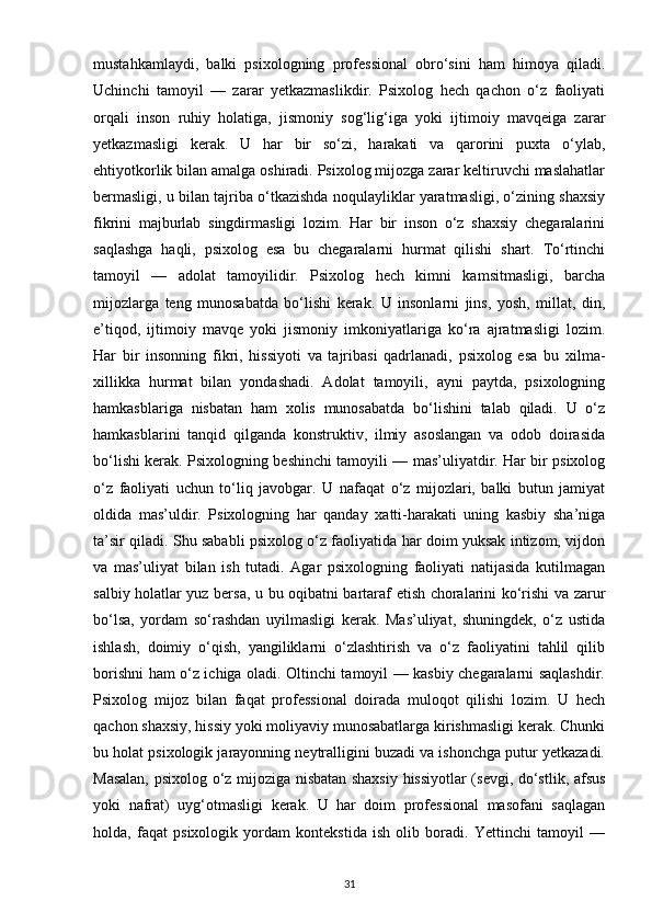 mustahkamlaydi,   balki   psixologning   professional   obro‘sini   ham   himoya   qiladi.
Uchinchi   tamoyil   —   zarar   yetkazmaslikdir.   Psixolog   hech   qachon   o‘z   faoliyati
orqali   inson   ruhiy   holatiga,   jismoniy   sog‘lig‘iga   yoki   ijtimoiy   mavqeiga   zarar
yetkazmasligi   kerak.   U   har   bir   so‘zi,   harakati   va   qarorini   puxta   o‘ylab,
ehtiyotkorlik bilan amalga oshiradi. Psixolog mijozga zarar keltiruvchi maslahatlar
bermasligi, u bilan tajriba o‘tkazishda noqulayliklar yaratmasligi, o‘zining shaxsiy
fikrini   majburlab   singdirmasligi   lozim.   Har   bir   inson   o‘z   shaxsiy   chegaralarini
saqlashga   haqli,   psixolog   esa   bu   chegaralarni   hurmat   qilishi   shart.   To‘rtinchi
tamoyil   —   adolat   tamoyilidir.   Psixolog   hech   kimni   kamsitmasligi,   barcha
mijozlarga   teng   munosabatda   bo‘lishi   kerak.   U   insonlarni   jins,   yosh,   millat,   din,
e’tiqod,   ijtimoiy   mavqe   yoki   jismoniy   imkoniyatlariga   ko‘ra   ajratmasligi   lozim.
Har   bir   insonning   fikri,   hissiyoti   va   tajribasi   qadrlanadi,   psixolog   esa   bu   xilma-
xillikka   hurmat   bilan   yondashadi.   Adolat   tamoyili,   ayni   paytda,   psixologning
hamkasblariga   nisbatan   ham   xolis   munosabatda   bo‘lishini   talab   qiladi.   U   o‘z
hamkasblarini   tanqid   qilganda   konstruktiv,   ilmiy   asoslangan   va   odob   doirasida
bo‘lishi kerak. Psixologning beshinchi tamoyili — mas’uliyatdir. Har bir psixolog
o‘z   faoliyati   uchun   to‘liq   javobgar.   U   nafaqat   o‘z   mijozlari,   balki   butun   jamiyat
oldida   mas’uldir.   Psixologning   har   qanday   xatti-harakati   uning   kasbiy   sha’niga
ta’sir qiladi. Shu sababli psixolog o‘z faoliyatida har doim yuksak intizom, vijdon
va   mas’uliyat   bilan   ish   tutadi.   Agar   psixologning   faoliyati   natijasida   kutilmagan
salbiy holatlar yuz bersa, u bu oqibatni bartaraf etish choralarini ko‘rishi va zarur
bo‘lsa,   yordam   so‘rashdan   uyilmasligi   kerak.   Mas’uliyat,   shuningdek,   o‘z   ustida
ishlash,   doimiy   o‘qish,   yangiliklarni   o‘zlashtirish   va   o‘z   faoliyatini   tahlil   qilib
borishni ham o‘z ichiga oladi. Oltinchi tamoyil — kasbiy chegaralarni saqlashdir.
Psixolog   mijoz   bilan   faqat   professional   doirada   muloqot   qilishi   lozim.   U   hech
qachon shaxsiy, hissiy yoki moliyaviy munosabatlarga kirishmasligi kerak. Chunki
bu holat psixologik jarayonning neytralligini buzadi va ishonchga putur yetkazadi.
Masalan, psixolog o‘z mijoziga nisbatan shaxsiy hissiyotlar (sevgi, do‘stlik, afsus
yoki   nafrat)   uyg‘otmasligi   kerak.   U   har   doim   professional   masofani   saqlagan
holda,   faqat   psixologik   yordam   kontekstida   ish   olib   boradi.   Yettinchi   tamoyil   —
31 