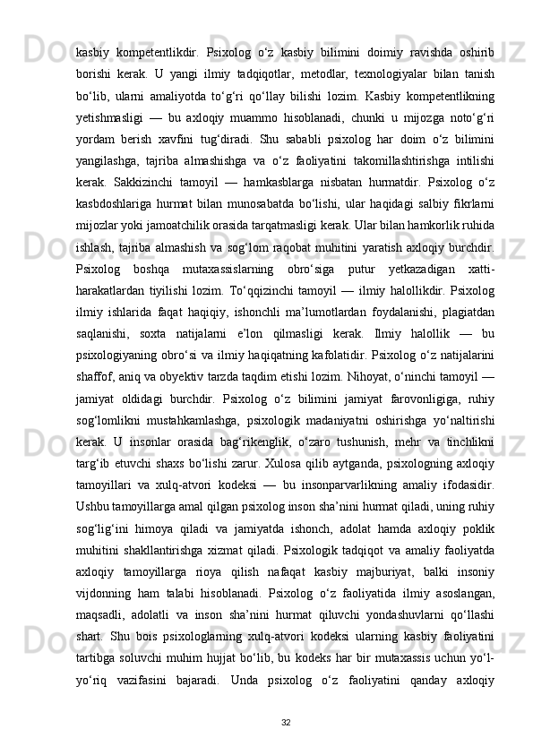 kasbiy   kompetentlikdir.   Psixolog   o‘z   kasbiy   bilimini   doimiy   ravishda   oshirib
borishi   kerak.   U   yangi   ilmiy   tadqiqotlar,   metodlar,   texnologiyalar   bilan   tanish
bo‘lib,   ularni   amaliyotda   to‘g‘ri   qo‘llay   bilishi   lozim.   Kasbiy   kompetentlikning
yetishmasligi   —   bu   axloqiy   muammo   hisoblanadi,   chunki   u   mijozga   noto‘g‘ri
yordam   berish   xavfini   tug‘diradi.   Shu   sababli   psixolog   har   doim   o‘z   bilimini
yangilashga,   tajriba   almashishga   va   o‘z   faoliyatini   takomillashtirishga   intilishi
kerak.   Sakkizinchi   tamoyil   —   hamkasblarga   nisbatan   hurmatdir.   Psixolog   o‘z
kasbdoshlariga   hurmat   bilan   munosabatda   bo‘lishi,   ular   haqidagi   salbiy   fikrlarni
mijozlar yoki jamoatchilik orasida tarqatmasligi kerak. Ular bilan hamkorlik ruhida
ishlash,   tajriba   almashish   va   sog‘lom   raqobat   muhitini   yaratish   axloqiy   burchdir.
Psixolog   boshqa   mutaxassislarning   obro‘siga   putur   yetkazadigan   xatti-
harakatlardan   tiyilishi   lozim.   To‘qqizinchi   tamoyil   —   ilmiy   halollikdir.   Psixolog
ilmiy   ishlarida   faqat   haqiqiy,   ishonchli   ma’lumotlardan   foydalanishi,   plagiatdan
saqlanishi,   soxta   natijalarni   e’lon   qilmasligi   kerak.   Ilmiy   halollik   —   bu
psixologiyaning  obro‘si   va ilmiy  haqiqatning kafolatidir.  Psixolog o‘z  natijalarini
shaffof, aniq va obyektiv tarzda taqdim etishi lozim. Nihoyat, o‘ninchi tamoyil —
jamiyat   oldidagi   burchdir.   Psixolog   o‘z   bilimini   jamiyat   farovonligiga,   ruhiy
sog‘lomlikni   mustahkamlashga,   psixologik   madaniyatni   oshirishga   yo‘naltirishi
kerak.   U   insonlar   orasida   bag‘rikenglik,   o‘zaro   tushunish,   mehr   va   tinchlikni
targ‘ib   etuvchi   shaxs   bo‘lishi   zarur.   Xulosa   qilib   aytganda,   psixologning   axloqiy
tamoyillari   va   xulq-atvori   kodeksi   —   bu   insonparvarlikning   amaliy   ifodasidir.
Ushbu tamoyillarga amal qilgan psixolog inson sha’nini hurmat qiladi, uning ruhiy
sog‘lig‘ini   himoya   qiladi   va   jamiyatda   ishonch,   adolat   hamda   axloqiy   poklik
muhitini   shakllantirishga   xizmat   qiladi.   Psixologik   tadqiqot   va   amaliy   faoliyatda
axloqiy   tamoyillarga   rioya   qilish   nafaqat   kasbiy   majburiyat,   balki   insoniy
vijdonning   ham   talabi   hisoblanadi.   Psixolog   o‘z   faoliyatida   ilmiy   asoslangan,
maqsadli,   adolatli   va   inson   sha’nini   hurmat   qiluvchi   yondashuvlarni   qo‘llashi
shart.   Shu   bois   psixologlarning   xulq-atvori   kodeksi   ularning   kasbiy   faoliyatini
tartibga   soluvchi   muhim   hujjat   bo‘lib,   bu   kodeks   har   bir   mutaxassis   uchun   yo‘l-
yo‘riq   vazifasini   bajaradi.   Unda   psixolog   o‘z   faoliyatini   qanday   axloqiy
32 