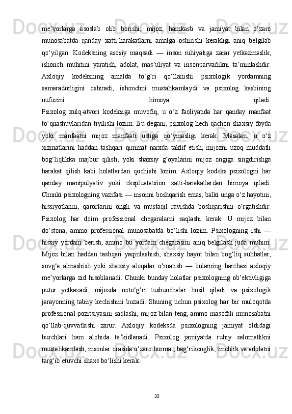 me’yorlarga   asoslab   olib   borishi,   mijoz,   hamkasb   va   jamiyat   bilan   o‘zaro
munosabatda   qanday   xatti-harakatlarni   amalga   oshirishi   kerakligi   aniq   belgilab
qo‘yilgan.   Kodeksning   asosiy   maqsadi   —   inson   ruhiyatiga   zarar   yetkazmaslik,
ishonch   muhitini   yaratish,   adolat,   mas’uliyat   va   insonparvarlikni   ta’minlashdir.
Axloqiy   kodeksning   amalda   to‘g‘ri   qo‘llanishi   psixologik   yordamning
samaradorligini   oshiradi,   ishonchni   mustahkamlaydi   va   psixolog   kasbining
nufuzini   himoya   qiladi.
Psixolog   xulq-atvori   kodeksiga   muvofiq,   u   o‘z   faoliyatida   har   qanday   manfaat
to‘qnashuvlaridan tiyilishi  lozim. Bu degani, psixolog hech qachon shaxsiy foyda
yoki   manfaatni   mijoz   manfaati   ustiga   qo‘ymasligi   kerak.   Masalan,   u   o‘z
xizmatlarini   haddan   tashqari   qimmat   narxda   taklif   etish,   mijozni   uzoq   muddatli
bog‘liqlikka   majbur   qilish,   yoki   shaxsiy   g‘oyalarini   mijoz   ongiga   singdirishga
harakat   qilish   kabi   holatlardan   qochishi   lozim.   Axloqiy   kodeks   psixologni   har
qanday   manipulyativ   yoki   ekspluatatsion   xatti-harakatlardan   himoya   qiladi.
Chunki psixologning vazifasi — insonni boshqarish emas, balki unga o‘z hayotini,
hissiyotlarini,   qarorlarini   ongli   va   mustaqil   ravishda   boshqarishni   o‘rgatishdir.
Psixolog   har   doim   professional   chegaralarni   saqlashi   kerak.   U   mijoz   bilan
do‘stona,   ammo   professional   munosabatda   bo‘lishi   lozim.   Psixologning   ishi   —
hissiy   yordam   berish,   ammo   bu   yordam   chegarasini   aniq   belgilash   juda   muhim.
Mijoz   bilan   haddan   tashqari   yaqinlashish,   shaxsiy   hayot   bilan   bog‘liq   suhbatlar,
sovg‘a   almashish   yoki   shaxsiy   aloqalar   o‘rnatish   —   bularning   barchasi   axloqiy
me’yorlarga   zid   hisoblanadi.   Chunki   bunday   holatlar   psixologning   ob’ektivligiga
putur   yetkazadi,   mijozda   noto‘g‘ri   tushunchalar   hosil   qiladi   va   psixologik
jarayonning   tabiiy   kechishini   buzadi.   Shuning   uchun   psixolog   har   bir   muloqotda
professional  pozitsiyasini  saqlashi, mijoz bilan teng, ammo masofali munosabatni
qo‘llab-quvvatlashi   zarur.   Axloqiy   kodeksda   psixologning   jamiyat   oldidagi
burchlari   ham   alohida   ta’kidlanadi.   Psixolog   jamiyatda   ruhiy   salomatlikni
mustahkamlash, insonlar orasida o‘zaro hurmat, bag‘rikenglik, tinchlik va adolatni
targ‘ib etuvchi shaxs bo‘lishi kerak.
33 