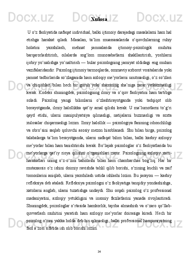 Xulosa
 U o‘z faoliyatida nafaqat individual, balki ijtimoiy darajadagi masalalarni ham hal
etishga   harakat   qiladi.   Masalan,   ta’lim   muassasalarida   o‘quvchilarning   ruhiy
holatini   yaxshilash,   mehnat   jamoalarida   ijtimoiy-psixologik   muhitni
barqarorlashtirish,   oilalarda   sog‘lom   munosabatlarni   shakllantirish,   yoshlarni
ijobiy yo‘nalishga yo‘naltirish — bular psixologning jamiyat oldidagi eng muhim
vazifalaridandir. Psixolog ijtimoiy tarmoqlarda, ommaviy axborot vositalarida yoki
jamoat tadbirlarida so‘zlaganida ham axloqiy me’yorlarni unutmasligi, o‘z so‘zlari
va   chiqishlari   bilan   hech   bir   guruh   yoki   shaxsning   sha’niga   zarar   yetkazmasligi
kerak.   Kodeks   shuningdek,   psixologning   ilmiy   va   o‘quv   faoliyatini   ham   tartibga
soladi.   Psixolog   yangi   bilimlarni   o‘zlashtirayotganda   yoki   tadqiqot   olib
borayotganda,   ilmiy   halollikka   qat’iy   amal   qilishi   kerak.   U   ma’lumotlarni   to‘g‘ri
qayd   etishi,   ularni   manipulyatsiya   qilmasligi,   natijalarni   buzmasligi   va   soxta
xulosalar chiqarmasligi lozim. Ilmiy halollik — psixologiya fanining ishonchliligi
va obro‘sini saqlab  qoluvchi asosiy  mezon hisoblanadi.  Shu bilan birga, psixolog
talabalarga   ta’lim   berayotganda,   ularni   nafaqat   bilim   bilan,   balki   kasbiy   axloqiy
me’yorlar bilan ham tanishtirishi kerak. Bo‘lajak psixologlar o‘z faoliyatlarida bu
me’yorlarga   qat’iy   rioya   qilishni   o‘rganishlari   zarur.   Psixologning   axloqiy   xatti-
harakatlari   uning   o‘z-o‘zini   baholashi   bilan   ham   chambarchas   bog‘liq.   Har   bir
mutaxassis   o‘z   ishini   doimiy   ravishda   tahlil   qilib   borishi,   o‘zining   kuchli   va   zaif
tomonlarini aniqlab, ularni yaxshilash ustida ishlashi lozim. Bu jarayon — kasbiy
refleksiya deb ataladi. Refleksiya psixologni o‘z faoliyatiga tanqidiy yondashishga,
xatolarni   anglab,   ularni   tuzatishga   undaydi.   Shu   orqali   psixolog   o‘z   professional
madaniyatini,   axloqiy   yetukligini   va   insoniy   fazilatlarini   yanada   rivojlantiradi.
Shuningdek, psixologlar  o‘rtasida  hamkorlik, tajriba almashish  va o‘zaro qo‘llab-
quvvatlash   muhitini   yaratish   ham   axloqiy   me’yorlar   doirasiga   kiradi.   Hech   bir
psixolog o‘zini yakka holda deb his qilmasligi, balki professional hamjamiyatning
faol a’zosi sifatida ish olib borishi lozim. 
34 