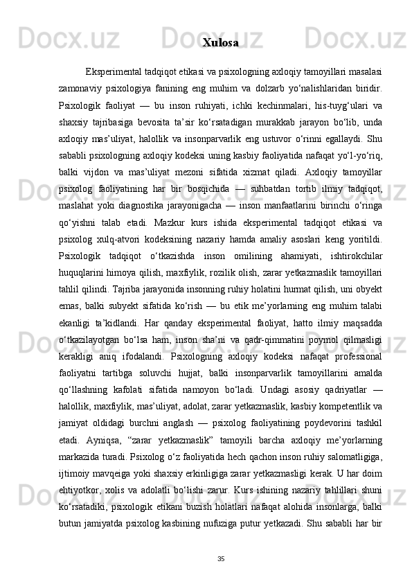 Xulosa
          Eksperimental tadqiqot etikasi va psixologning axloqiy tamoyillari masalasi
zamonaviy   psixologiya   fanining   eng   muhim   va   dolzarb   yo‘nalishlaridan   biridir.
Psixologik   faoliyat   —   bu   inson   ruhiyati,   ichki   kechinmalari,   his-tuyg‘ulari   va
shaxsiy   tajribasiga   bevosita   ta’sir   ko‘rsatadigan   murakkab   jarayon   bo‘lib,   unda
axloqiy   mas’uliyat,   halollik   va   insonparvarlik   eng   ustuvor   o‘rinni   egallaydi.   Shu
sababli psixologning axloqiy kodeksi uning kasbiy faoliyatida nafaqat yo‘l-yo‘riq,
balki   vijdon   va   mas’uliyat   mezoni   sifatida   xizmat   qiladi.   Axloqiy   tamoyillar
psixolog   faoliyatining   har   bir   bosqichida   —   suhbatdan   tortib   ilmiy   tadqiqot,
maslahat   yoki   diagnostika   jarayonigacha   —   inson   manfaatlarini   birinchi   o‘ringa
qo‘yishni   talab   etadi.   Mazkur   kurs   ishida   eksperimental   tadqiqot   etikasi   va
psixolog   xulq-atvori   kodeksining   nazariy   hamda   amaliy   asoslari   keng   yoritildi.
Psixologik   tadqiqot   o‘tkazishda   inson   omilining   ahamiyati,   ishtirokchilar
huquqlarini himoya qilish, maxfiylik, rozilik olish, zarar yetkazmaslik tamoyillari
tahlil qilindi. Tajriba jarayonida insonning ruhiy holatini hurmat qilish, uni obyekt
emas,   balki   subyekt   sifatida   ko‘rish   —   bu   etik   me’yorlarning   eng   muhim   talabi
ekanligi   ta’kidlandi.   Har   qanday   eksperimental   faoliyat,   hatto   ilmiy   maqsadda
o‘tkazilayotgan   bo‘lsa   ham,   inson   sha’ni   va   qadr-qimmatini   poymol   qilmasligi
kerakligi   aniq   ifodalandi.   Psixologning   axloqiy   kodeksi   nafaqat   professional
faoliyatni   tartibga   soluvchi   hujjat,   balki   insonparvarlik   tamoyillarini   amalda
qo‘llashning   kafolati   sifatida   namoyon   bo‘ladi.   Undagi   asosiy   qadriyatlar   —
halollik, maxfiylik, mas’uliyat, adolat, zarar yetkazmaslik, kasbiy kompetentlik va
jamiyat   oldidagi   burchni   anglash   —   psixolog   faoliyatining   poydevorini   tashkil
etadi.   Ayniqsa,   “zarar   yetkazmaslik”   tamoyili   barcha   axloqiy   me’yorlarning
markazida turadi. Psixolog o‘z faoliyatida hech qachon inson ruhiy salomatligiga,
ijtimoiy mavqeiga yoki shaxsiy erkinligiga zarar yetkazmasligi kerak. U har doim
ehtiyotkor,   xolis   va   adolatli   bo‘lishi   zarur.   Kurs   ishining   nazariy   tahlillari   shuni
ko‘rsatadiki,   psixologik   etikani   buzish   holatlari   nafaqat   alohida   insonlarga,   balki
butun jamiyatda psixolog kasbining nufuziga putur yetkazadi. Shu sababli  har bir
35 