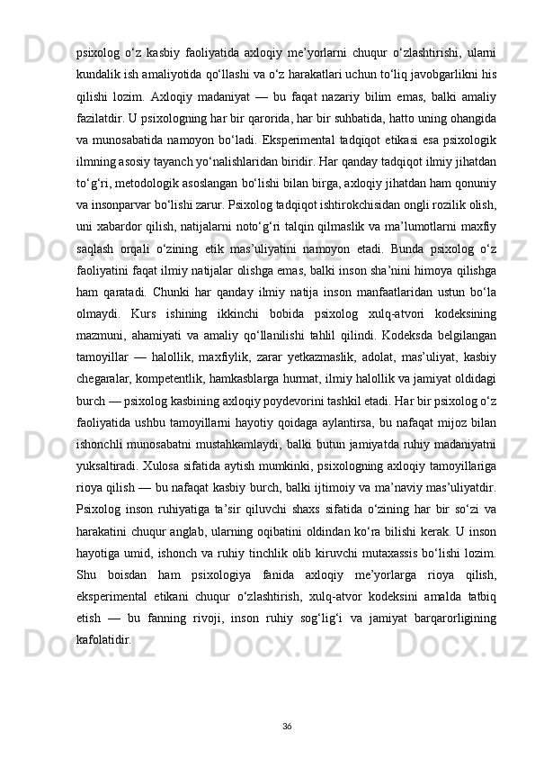 psixolog   o‘z   kasbiy   faoliyatida   axloqiy   me’yorlarni   chuqur   o‘zlashtirishi,   ularni
kundalik ish amaliyotida qo‘llashi va o‘z harakatlari uchun to‘liq javobgarlikni his
qilishi   lozim.   Axloqiy   madaniyat   —   bu   faqat   nazariy   bilim   emas,   balki   amaliy
fazilatdir. U psixologning har bir qarorida, har bir suhbatida, hatto uning ohangida
va   munosabatida   namoyon   bo‘ladi.   Eksperimental   tadqiqot   etikasi   esa   psixologik
ilmning asosiy tayanch yo‘nalishlaridan biridir. Har qanday tadqiqot ilmiy jihatdan
to‘g‘ri, metodologik asoslangan bo‘lishi bilan birga, axloqiy jihatdan ham qonuniy
va insonparvar bo‘lishi zarur. Psixolog tadqiqot ishtirokchisidan ongli rozilik olish,
uni xabardor qilish, natijalarni noto‘g‘ri talqin qilmaslik va ma’lumotlarni maxfiy
saqlash   orqali   o‘zining   etik   mas’uliyatini   namoyon   etadi.   Bunda   psixolog   o‘z
faoliyatini faqat ilmiy natijalar olishga emas, balki inson sha’nini himoya qilishga
ham   qaratadi.   Chunki   har   qanday   ilmiy   natija   inson   manfaatlaridan   ustun   bo‘la
olmaydi.   Kurs   ishining   ikkinchi   bobida   psixolog   xulq-atvori   kodeksining
mazmuni,   ahamiyati   va   amaliy   qo‘llanilishi   tahlil   qilindi.   Kodeksda   belgilangan
tamoyillar   —   halollik,   maxfiylik,   zarar   yetkazmaslik,   adolat,   mas’uliyat,   kasbiy
chegaralar, kompetentlik, hamkasblarga hurmat, ilmiy halollik va jamiyat oldidagi
burch — psixolog kasbining axloqiy poydevorini tashkil etadi. Har bir psixolog o‘z
faoliyatida   ushbu   tamoyillarni   hayotiy   qoidaga   aylantirsa,   bu   nafaqat   mijoz   bilan
ishonchli   munosabatni   mustahkamlaydi,  balki  butun  jamiyatda ruhiy madaniyatni
yuksaltiradi. Xulosa sifatida aytish mumkinki, psixologning axloqiy tamoyillariga
rioya qilish — bu nafaqat kasbiy burch, balki ijtimoiy va ma’naviy mas’uliyatdir.
Psixolog   inson   ruhiyatiga   ta’sir   qiluvchi   shaxs   sifatida   o‘zining   har   bir   so‘zi   va
harakatini chuqur anglab, ularning oqibatini oldindan ko‘ra bilishi  kerak. U inson
hayotiga  umid,  ishonch  va   ruhiy  tinchlik  olib  kiruvchi  mutaxassis   bo‘lishi   lozim.
Shu   boisdan   ham   psixologiya   fanida   axloqiy   me’yorlarga   rioya   qilish,
eksperimental   etikani   chuqur   o‘zlashtirish,   xulq-atvor   kodeksini   amalda   tatbiq
etish   —   bu   fanning   rivoji,   inson   ruhiy   sog‘lig‘i   va   jamiyat   barqarorligining
kafolatidir.
36 