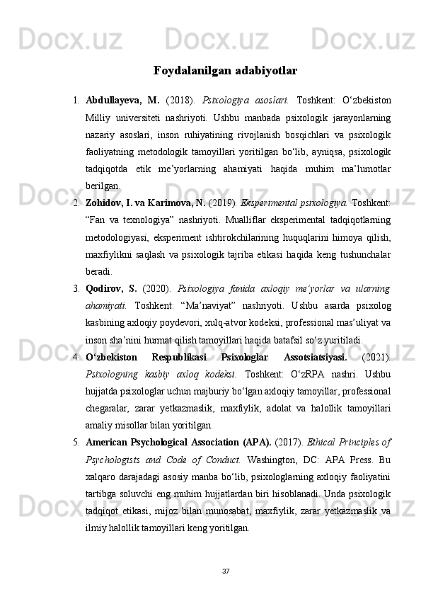 Foydalanilgan adabiyotlar
1. Abdullayeva,   M.   (2018).   Psixologiya   asoslari.   Toshkent:   O‘zbekiston
Milliy   universiteti   nashriyoti.   Ushbu   manbada   psixologik   jarayonlarning
nazariy   asoslari,   inson   ruhiyatining   rivojlanish   bosqichlari   va   psixologik
faoliyatning   metodologik   tamoyillari   yoritilgan   bo‘lib,   ayniqsa,   psixologik
tadqiqotda   etik   me’yorlarning   ahamiyati   haqida   muhim   ma’lumotlar
berilgan.
2. Zohidov, I. va Karimova, N.  (2019).  Eksperimental psixologiya.  Toshkent:
“Fan   va   texnologiya”   nashriyoti.   Mualliflar   eksperimental   tadqiqotlarning
metodologiyasi,   eksperiment   ishtirokchilarining   huquqlarini   himoya   qilish,
maxfiylikni   saqlash   va   psixologik   tajriba   etikasi   haqida   keng   tushunchalar
beradi.
3. Qodirov,   S.   (2020).   Psixologiya   fanida   axloqiy   me’yorlar   va   ularning
ahamiyati.   Toshkent:   “Ma’naviyat”   nashriyoti.   Ushbu   asarda   psixolog
kasbining axloqiy poydevori, xulq-atvor kodeksi, professional mas’uliyat va
inson sha’nini hurmat qilish tamoyillari haqida batafsil so‘z yuritiladi.
4. O‘zbekiston   Respublikasi   Psixologlar   Assotsiatsiyasi.   (2021).
Psixologning   kasbiy   axloq   kodeksi.   Toshkent:   O‘zRPA   nashri.   Ushbu
hujjatda psixologlar uchun majburiy bo‘lgan axloqiy tamoyillar, professional
chegaralar,   zarar   yetkazmaslik,   maxfiylik,   adolat   va   halollik   tamoyillari
amaliy misollar bilan yoritilgan.
5. American Psychological Association (APA).   (2017).   Ethical Principles of
Psychologists   and   Code   of   Conduct.   Washington,   DC:   APA   Press.   Bu
xalqaro darajadagi   asosiy  manba  bo‘lib,  psixologlarning axloqiy  faoliyatini
tartibga soluvchi  eng muhim hujjatlardan biri hisoblanadi. Unda psixologik
tadqiqot   etikasi,   mijoz   bilan   munosabat,   maxfiylik,   zarar   yetkazmaslik   va
ilmiy halollik tamoyillari keng yoritilgan.
37 
